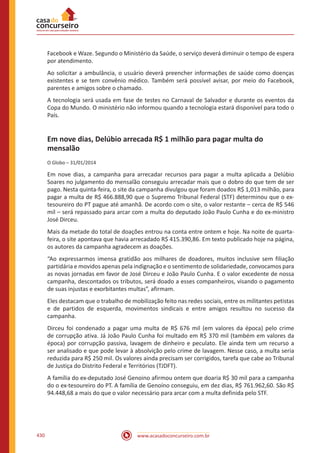 www.acasadoconcurseiro.com.br430
Facebook e Waze. Segundo o Ministério da Saúde, o serviço deverá diminuir o tempo de espera
por atendimento.
Ao solicitar a ambulância, o usuário deverá preencher informações de saúde como doenças
existentes e se tem convênio médico. Também será possível avisar, por meio do Facebook,
parentes e amigos sobre o chamado.
A tecnologia será usada em fase de testes no Carnaval de Salvador e durante os eventos da
Copa do Mundo. O ministério não informou quando a tecnologia estará disponível para todo o
País.
Em nove dias, Delúbio arrecada R$ 1 milhão para pagar multa do
mensalão
O Globo – 31/01/2014
Em nove dias, a campanha para arrecadar recursos para pagar a multa aplicada a Delúbio
Soares no julgamento do mensalão conseguiu arrecadar mais que o dobro do que tem de ser
pago. Nesta quinta-feira, o site da campanha divulgou que foram doados R$ 1,013 milhão, para
pagar a multa de R$ 466.888,90 que o Supremo Tribunal Federal (STF) determinou que o ex-
tesoureiro do PT pague até amanhã. De acordo com o site, o valor restante – cerca de R$ 546
mil – será repassado para arcar com a multa do deputado João Paulo Cunha e do ex-ministro
José Dirceu.
Mais da metade do total de doações entrou na conta entre ontem e hoje. Na noite de quarta-
feira, o site apontava que havia arrecadado R$ 415.390,86. Em texto publicado hoje na página,
os autores da campanha agradecem as doações.
“Ao expressarmos imensa gratidão aos milhares de doadores, muitos inclusive sem filiação
partidária e movidos apenas pela indignação e o sentimento de solidariedade, convocamos para
as novas jornadas em favor de José Dirceu e João Paulo Cunha. E o valor excedente de nossa
campanha, descontados os tributos, será doado a esses companheiros, visando o pagamento
de suas injustas e exorbitantes multas”, afirmam.
Eles destacam que o trabalho de mobilização feito nas redes sociais, entre os militantes petistas
e de partidos de esquerda, movimentos sindicais e entre amigos resultou no sucesso da
campanha.
Dirceu foi condenado a pagar uma multa de R$ 676 mil (em valores da época) pelo crime
de corrupção ativa. Já João Paulo Cunha foi multado em R$ 370 mil (também em valores da
época) por corrupção passiva, lavagem de dinheiro e peculato. Ele ainda tem um recurso a
ser analisado e que pode levar à absolvição pelo crime de lavagem. Nesse caso, a multa seria
reduzida para R$ 250 mil. Os valores ainda precisam ser corrigidos, tarefa que cabe ao Tribunal
de Justiça do Distrito Federal e Territórios (TJDFT).
A família do ex-deputado José Genoino afirmou ontem que doaria R$ 30 mil para a campanha
do o ex-tesoureiro do PT. A família de Genoíno conseguiu, em dez dias, R$ 761.962,60. São R$
94.448,68 a mais do que o valor necessário para arcar com a multa definida pelo STF.
 