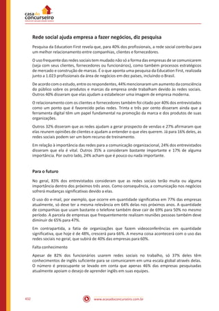 www.acasadoconcurseiro.com.br432
Rede social ajuda empresa a fazer negócios, diz pesquisa
Pesquisa da Education First revela que, para 40% dos profissionais, a rede social contribui para
um melhor relacionamento entre companhias, clientes e fornecedores.
O uso frequente das redes sociais tem mudado não só a forma das empresas de se comunicarem
(seja com seus clientes, fornecedores ou funcionários), como também processos estratégicos
de mercado e construção de marcas. É o que aponta uma pesquisa da Education First, realizada
junto a 1.023 profissionais da área de negócios em dez países, incluindo o Brasil.
De acordo com o estudo, entre os respondentes, 44% mencionaram um aumento da consciência
do público sobre os produtos e marcas da empresa onde trabalham devido às redes sociais.
Outros 40% disseram que elas ajudam a estabelecer uma imagem de empresa moderna.
O relacionamento com os clientes e fornecedores também foi citado por 40% dos entrevistados
como um ponto que é favorecido pelas redes. Trinta e três por cento disseram ainda que a
ferramenta digital têm um papel fundamental na promoção da marca e dos produtos de suas
organizações.
Outros 32% disseram que as redes ajudam a gerar prospecto de vendas e 27% afirmaram que
elas reunem opiniões de clientes e ajudam a entender o que eles querem. Já para 16% deles, as
redes sociais podem ser um bom recurso de treinamento.
Em relação à importância das redes para a comunicação organizacional, 24% dos entrevistados
disseram que ela é vital. Outros 35% a consideram bastante importante e 17% de alguma
importância. Por outro lado, 24% acham que é pouco ou nada importante.
Para o futuro
No geral, 83% dos entrevistados consideram que as redes sociais terão muita ou alguma
importância dentro dos próximos três anos. Como consequência, a comunicação nos negócios
sofrerá mudanças significativas devido a elas.
O uso do e-mail, por exemplo, que ocorre em quantidade significativa em 77% das empresas
atualmente, só deve ter a mesma relevância em 64% delas nos próximos anos. A quantidade
de companhias que usam bastante o telefone também deve cair de 69% para 50% no mesmo
período. A parcela de empresas que frequentemente realizam reuniões pessoas também deve
diminuir de 65% para 47%.
Em contrapartida, a fatia de organizações que fazem videoconferências em quantidade
significativa, que hoje é de 48%, crescerá para 66%. A mesma coisa acontecerá com o uso das
redes sociais no geral, que subirá de 40% das empresas para 60%.
Falta conhecimento
Apesar de 82% dos funcionários usarem redes sociais no trabalho, só 37% deles têm
conhecimentos de inglês suficiente para se comunicarem em uma escala global através delas.
O número é preocupante se levado em conta que apenas 46% das empresas pesquisadas
atualmente apoiam o desejo de aprender inglês em suas equipes.
 