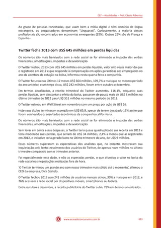CEF – Atualidades – Prof. Cássio Albernaz
www.acasadoconcurseiro.com.br 433
Ao grupo de pessoas conectadas, que usam bem a mídia digital e têm domínio de língua
estrangeira, os pesquisadores denominam “Linguarati”. Curiosamente, a maioria desses
profissionais são encontrados em economias emergentes (52%). Outros 26% são da França e
Espanha.
Twitter fecha 2013 com US$ 645 milhões em perdas líquidas
Os números são mais benévolos com a rede social se for eliminado o impacto das verbas
financeiras, amortizações, impostos e desvalorização
O Twitter fechou 2013 com US$ 645 milhões em perdas líquidas, valor oito vezes maior do que
o registrado em 2012 e que responde à compensação em ações garantidas aos empregados no
ano da abertura da cotação na bolsa, informou nesta quarta-feira a companhia.
O Twitter faturou nos últimos 12 meses US$ 664 milhões, 109,7% a mais que no mesmo período
do ano anterior, e um terço disso, US$ 242 milhões, foram entre outubro e dezembro.
Em termos anualizados, a receita trimestral do Twitter aumentou 116,1%, enquanto suas
perdas líquidas, sem descontar o efeito da bolsa, passaram de pouco mais de US$ 8 milhões no
último trimestre de 2012 para US$ 511 milhões no mesmo período de 2013.
O Twitter estreou em Wall Street em novembro com um preço por ação de US$ 26.
Hoje seus títulos terminaram o pregão em US$ 65,9, apesar de terem desabado 13% assim que
foram conhecidos os resultados econômicos da companhia californiana.
Os números são mais benévolos com a rede social se for eliminado o impacto das verbas
financeiras, amortizações, impostos e desvalorização.
Sem levar em conta essas despesas, o Twitter teria quase quadruplicado sua receita em 2013 e
teria moderado suas perdas, que seriam de US$ 34 milhões, 2,4% a menos que as registradas
em 2012, e inclusive teria gerado lucro no último trimestre do ano, de US$ 9 milhões.
Esses números superaram as expectativas dos analistas que, no entanto, mostraram sua
inquietação pelo lento crescimento dos usuários do Twitter, de apenas nove milhões no último
trimestre comparado com o trimestre anterior.
Foi especialmente esse dado, e não as esperadas perdas, o que afundou o valor na bolsa da
rede social nas negociações realizadas fora de hora.
‘O Twitter terminou um grande ano com nosso trimestre mais sólido até o momento’, afirmou o
CEO da empresa, Dick Costolo.
O Twitter fechou 2013 com 241 milhões de usuários mensais ativos, 30% a mais que em 2012, e
76% acessam a rede social por dispositivos móveis, smartphones ou tablets.
Entre outubro e dezembro, a receita publicitária do Twitter subiu 76% em termos anualizados.
 