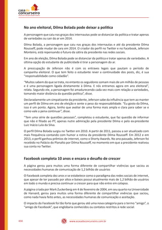 www.acasadoconcurseiro.com.br434
No ano eleitoral, Dilma Bolada pode deixar a política
A personagem que caiu nas graças dos internautas pode se distanciar da política e tratar apenas
de variedades ou sair do ar em 2014.
Dilma Bolada, a personagem que caiu nas graças dos internautas e até da presidente Dilma
Rousseff, pode mudar de cara em 2014. O criador do perfil no Twitter e no Facebook, Jeferson
Monteiro, está repensando o futuro da sátira da presidente nas redes sociais.
Em ano de eleição, Dilma Bolada pode se distanciar da política e tratar apenas de variedades. A
última opção do estudante de publicidade é tirar a personagem do ar.
A preocupação de Jeferson não é com os entraves legais que pautam o período de
campanha eleitoral. O que tem feito o estudante rever a continuidade dos posts, diz, é sua
“responsabilidade como cidadão”.
“Muitos sabem do que se trata, no entanto os seguidores somam mais de um milhão de pessoas
e é uma personagem ligada diretamente à Dilma. E nós entramos agora em ano eleitoral”,
relata. Segundo ele, a personagem foi amadurecendo cada vez mais com relação a variedades,
tomando maior distância da questão política”, disse.
Declaradamente um simpatizante da presidente, Jeferson sabe da influência que tem ao manter
um perfil de Dilma em ano de eleição e sente o peso da responsabilidade. “Eu gosto da Dilma,
isso é um ponto. Agora, tenho que avaliar de uma forma mais ampla e clara para saber se e
como vale a pena continuar”, disse.
“Tem uma série de questões pessoais”, completou o estudante, que faz questão de informar
que não é filiado ao PT, apenas nutre admiração pela presidente Dilma e pelo ex-presidente
Luiz Inácio Lula da Silva.
O perfil Dilma Bolada surgiu no Twitter em 2010. A partir de 2011, passou a ser atualizado com
mais frequência contando com humor a rotina da presidente Dilma Rousseff. Em 2012 e em
2013, o perfil ganhou prêmios de internet, como o Shorty Awards. No ano passado, Jeferson foi
recebido no Palácio do Planalto por Dilma Rousseff, no momento em que a presidente reativou
sua conta no Twitter.
Facebook completa 10 anos e encara o desafio de crescer
A página gerou para muitos uma forma diferente de compartilhar vivências que saciou as
necessidades humanas de comunicação de 1,2 bilhão de usuários
O Facebook completa dez anos e se estabelece como o paradigma das redes sociais de internet,
que apesar de ter passado por altos e baixos possui atualmente mais de 1,2 bilhão de usuários
em todo o mundo e precisa continuar a crescer para que não entre em colapso.
A página criada por Mark Zuckerberg em 4 de fevereiro de 2004, em seu quarto na Universidade
de Harvard, gerou para muitos uma forma diferente de compartilhar vivências que saciou,
como nada havia feito antes, as necessidades humanas de comunicação e aceitação.
O impacto do Facebook foi tão forte que gerou até uma nova categoria para o termo “amigo”, o
“amigo de Facebook”, que englobaria conhecidos ou contatos restritos à rede social.
 