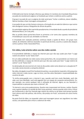 www.acasadoconcurseiro.com.br438
O Ministério do Interior do Egito informou que deteve 11 membros da Irmandade Muçulmana
acusados de coordenarem páginas no Facebook que incitam a violência contra a polícia.
O grupo é acusado de usar as páginas da rede social para “incitar a violência, atacar cidadãos,
fabricar bombas e fazer mensagens ameaçadoras”.
A acusação diz que um dos homens convocou a formação de um exército islâmico e que outros
dois divulgaram nomes e fotografias de oficiais da polícia.
As autoridades egípcias têm reprimido pesadamente a Irmandade desde a queda do presidente
Mohamed Mursi, em 3 de julho.
Mas as prisões desta quinta-feira foram as primeiras a ter como alvo supostos membros da
Irmandade por causa de suas atividades na internet.
A Irmandade tem realizado protestos contínuos desde a queda de Mursi. Um grupo mais
radical, de militantes islâmicos baseados na península do Sinai, assumiu a autoria dos ataques
contra a polícia. Fonte: Associated Press.
Em vídeo, Lula orienta sobre uso das redes sociais
O ex-presidente defendeu o espaço da internet para que não seja usado para fazer “o jogo
rasteiro da calúnia” ou do “baixo nível”.
Em um vídeo publicado nas redes socias nesta quinta-feira, 30, o ex-presidente Luiz Inácio Lula
da Silva defendeu o espaço da internet para que não seja usado para fazer “o jogo rasteiro da
calúnia” ou do “baixo nível”.
As declarações de Lula ocorrem em meio às discussões sobre como deverá ser a atuação do PT
nas redes sociais durante a campanha eleitoral.
No vídeo, divulgado no perfil do Facebook do petista, o ex-presidente responde a três perguntas
sobre internet e redes sociais. Logo no início, Lula fala sobre liberdade e responsabilidade dos
usuários da web.
“A minha preocupação com a internet é que, quando você tem muita liberdade, você não
sabe usar essa liberdade, você está jogando fora um espaço de conquista extraordinário. Eu,
por exemplo, sou contra qualquer veto à utilização da internet. Agora, eu sou favorável a
responsabilizar as pessoas que usam a internet”, diz.
“A internet é uma arma poderosíssima. Quanto mais responsável nós formos, melhor. Quanto
mais a gente trabalhar no sentido de falar coisas positivas, mesmo quando você critica, criticar
por fundamento e não ficar fazendo jogo rasteiro da calúnia ou de baixo nível porque quando
você calunia você não politiza, não ensina, não produz um fruto”, acrescenta em outro trecho
do vídeo.
Na parte final do vídeo, ao responder sobre qual mensagem passar aos seguidores nas redes
sociais, Lula aproveita para criticar a cobertura da mídia.
 