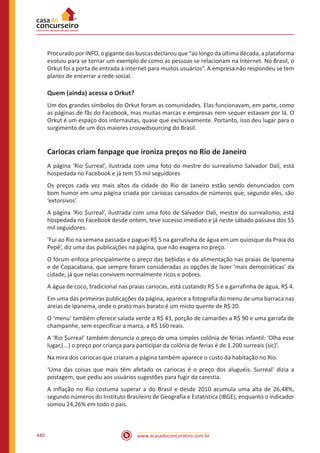 www.acasadoconcurseiro.com.br440
Procurado por INFO, o gigante das buscas declarou que “ao longo da última década, a plataforma
evoluiu para se tornar um exemplo de como as pessoas se relacionam na Internet. No Brasil, o
Orkut foi a porta de entrada à internet para muitos usuários”. A empresa não respondeu se tem
planos de encerrar a rede social.
Quem (ainda) acessa o Orkut?
Um dos grandes símbolos do Orkut foram as comunidades. Elas funcionavam, em parte, como
as páginas de fãs do Facebook, mas muitas marcas e empresas nem sequer estavam por lá. O
Orkut é um espaço dos internautas, quase que exclusivamente. Portanto, isso deu lugar para o
surgimento de um dos maiores crouwdsourcing do Brasil.
Cariocas criam fanpage que ironiza preços no Rio de Janeiro
A página ‘Rio $urreal’, ilustrada com uma foto do mestre do surrealismo Salvador Dalí, está
hospedada no Facebook e já tem 55 mil seguidores
Os preços cada vez mais altos da cidade do Rio de Janeiro estão sendo denunciados com
bom humor em uma página criada por cariocas cansados de números que, segundo eles, são
‘extorsivos’.
A página ‘Rio $urreal’, ilustrada com uma foto de Salvador Dalí, mestre do surrealismo, está
hospedada no Facebook desde ontem, teve sucesso imediato e já neste sábado passava dos 55
mil seguidores.
‘Fui ao Rio na semana passada e paguei R$ 5 na garrafinha de água em um quiosque da Praia do
Pepê’, diz uma das publicações na página, que não exagera no preço.
O fórum enfoca principalmente o preço das bebidas e da alimentação nas praias de Ipanema
e de Copacabana, que sempre foram consideradas as opções de lazer ‘mais democráticas’ da
cidade, já que nelas convivem normalmente ricos e pobres.
A água de coco, tradicional nas praias cariocas, está custando R$ 5 e a garrafinha de água, R$ 4.
Em uma das primeiras publicações da página, aparece a fotografia do menu de uma barraca nas
areias de Ipanema, onde o prato mais barato é um misto quente de R$ 20.
O ‘menu’ também oferece salada verde a R$ 43, porção de camarões a R$ 90 e uma garrafa de
champanhe, sem especificar a marca, a R$ 160 reais.
A ‘Rio $urreal’ também denuncia o preço de uma simples colônia de férias infantil: ‘Olha esse
lugar,(...) o preço por criança para participar da colônia de ferias é de 1.200 surreais (sic)’.
Na mira dos cariocas que criaram a página também aparece o custo da habitação no Rio.
‘Uma das coisas que mais têm afetado os cariocas é o preço dos aluguéis. Surreal’ dizia a
postagem, que pediu aos usuários sugestões para fugir da carestia.
A inflação no Rio costuma superar a do Brasil e desde 2010 acumula uma alta de 26,48%,
segundo números do Instituto Brasileiro de Geografia e Estatística (IBGE), enquanto o indicador
somou 24,26% em todo o país.
 