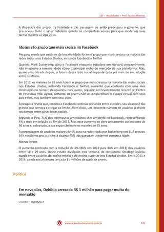 CEF – Atualidades – Prof. Cássio Albernaz
www.acasadoconcurseiro.com.br 441
A disparada dos preços da hotelaria e das passagens de avião preocupou o governo, que
pressionou tanto o setor hoteleiro quanto as companhias aéreas para que moderem suas
tarifas durante a Copa 2014.
Idosos são grupo que mais cresce no Facebook
Pesquisa revela que usuários da terceira idade foram o grupo que mais cresceu na maioria das
redes sociais nos Estados Unidos, incluindo Facebook e Twitter
Quando Mark Zuckerberg criou o Facebook enquanto estudava em Harvard, provavelmente,
não imaginava a terceira idade como o principal nicho de mercado de sua plataforma. Mas,
quase uma década depois, o futuro dessa rede social depende cada vez mais de sua adoção
entre os idosos.
Em 2013, os maiores de 65 anos foram o grupo que mais cresceu na maioria das redes sociais
nos Estados Unidos, incluindo Facebook e Twitter, aumento que contrasta com uma leve
diminuição no número de usuários mais jovens, segundo um levantamento recente do Centro
de Pesquisas Pew. Agora, portanto, os jovens não só compartilham o espaço virtual com seus
pais e tios, mas também com seus avós.
A pesquisa revela que, embora o Facebook continue reinando entre as redes, seu alcance é tão
grande que começa a chegar ao limite. Além disso, um crescente número de usuários já divide
seu tempo entre várias redes sociais.
Segundo o Pew, 71% dos internautas americanos têm um perfil no Facebook, representando
4% a mais em relação ao fim de 2012. Mas esse aumento se deve unicamente aos maiores de
30 anos e, sobretudo, à sua expansão entre os maiores de 65 anos.
A porcentagem de usuários maiores de 65 anos na rede criada por Zuckerberg nos EUA cresceu
10% no último ano, e o site já alcança 45% dos que usam a internet com essa idade.
Menos jovens
O aumento contrasta com a redução de 2% (86% em 2012 para 84% em 2013) dos usuários
entre 18 e 29 anos. Outro estudo divulgado esta semana, da consultoria iStrategy, indicou
queda entre usuários do ensino médio e do ensino superior nos Estados Unidos. Entre 2011 e
2014, a rede social perdeu cerca de 11 milhões de usuários jovens.
Política
Em nove dias, Delúbio arrecada R$ 1 milhão para pagar multa do
mensalão
O Globo – 31/01/2014
 