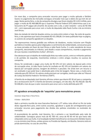 www.acasadoconcurseiro.com.br442
Em nove dias, a campanha para arrecadar recursos para pagar a multa aplicada a Delúbio
Soares no julgamento do mensalão conseguiu arrecadar mais que o dobro do que tem de ser
pago. Nesta quinta-feira, o site da campanha divulgou que foram doados R$ 1,013 milhão, para
pagar a multa de R$ 466.888,90 que o Supremo Tribunal Federal (STF) determinou que o ex-
tesoureiro do PT pague até amanhã. De acordo com o site, o valor restante – cerca de R$ 546
mil – será repassado para arcar com a multa do deputado João Paulo Cunha e do ex-ministro
José Dirceu.
Mais da metade do total de doações entrou na conta entre ontem e hoje. Na noite de quarta-
feira, o site apontava que havia arrecadado R$ 415.390,86. Em texto publicado hoje na página,
os autores da campanha agradecem as doações.
“Ao expressarmos imensa gratidão aos milhares de doadores, muitos inclusive sem filiação
partidária e movidos apenas pela indignação e o sentimento de solidariedade, convocamos para
as novas jornadas em favor de José Dirceu e João Paulo Cunha. E o valor excedente de nossa
campanha, descontados os tributos, será doado a esses companheiros, visando o pagamento
de suas injustas e exorbitantes multas”, afirmam.
Eles destacam que o trabalho de mobilização feito nas redes sociais, entre os militantes petistas
e de partidos de esquerda, movimentos sindicais e entre amigos resultou no sucesso da
campanha.
Dirceu foi condenado a pagar uma multa de R$ 676 mil (em valores da época) pelo crime
de corrupção ativa. Já João Paulo Cunha foi multado em R$ 370 mil (também em valores da
época) por corrupção passiva, lavagem de dinheiro e peculato. Ele ainda tem um recurso a
ser analisado e que pode levar à absolvição pelo crime de lavagem. Nesse caso, a multa seria
reduzida para R$ 250 mil. Os valores ainda precisam ser corrigidos, tarefa que cabe ao Tribunal
de Justiça do Distrito Federal e Territórios (TJDFT).
A família do ex-deputado José Genoino afirmou ontem que doaria R$ 30 mil para a campanha
do o ex-tesoureiro do PT. A família de Genoíno conseguiu, em dez dias, R$ 761.962,60. São R$
94.448,68 a mais do que o valor necessário para arcar com a multa definida pelo STF.
PT agradece arrecadação de ‘vaquinha’ para mensaleiros presos
Autor(es): Sérgio Roxo e Flávia Pierry
O Globo – 28/01/2014
Após a primeira reunião da nova Executiva Nacional, o PT soltou nota oficial no fim da tarde
desta segunda-feira para, entre outros assuntos, agradecer a ajuda de correlegionários para
arrecadar recursos para pagamento das dívidas dos petistas envolvidos no escândalo do
mensalão.
O ex-presidente do partido, José Genoino, foi o primeiro a ser beneficiado pela rede de
solidariedade. Conseguiu pouco mais de R$ 700 mil, cerca de R$ 60 mil do que havia sido
estipulado como sua multa. A arrecadação também beneficiaria o ex-tesoureiro Delúbio Soares
e o ex-ministro José Dirceu, ambos presos no Presídio da Papuda, em Brasília. Genoino está em
prisão dominiciliar, na casa de uma filha.
 