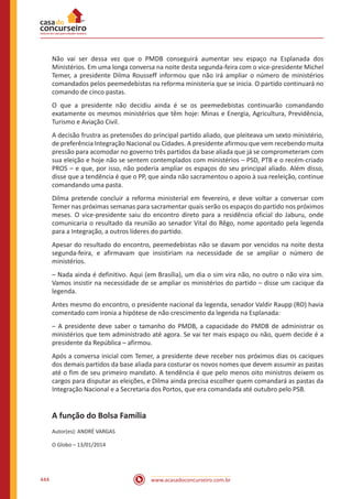 www.acasadoconcurseiro.com.br444
Não vai ser dessa vez que o PMDB conseguirá aumentar seu espaço na Esplanada dos
Ministérios. Em uma longa conversa na noite desta segunda-feira com o vice-presidente Michel
Temer, a presidente Dilma Rousseff informou que não irá ampliar o número de ministérios
comandados pelos peemedebistas na reforma ministeria que se inicia. O partido continuará no
comando de cinco pastas.
O que a presidente não decidiu ainda é se os peemedebistas continuarão comandando
exatamente os mesmos ministérios que têm hoje: Minas e Energia, Agricultura, Previdência,
Turismo e Aviação Civil.
A decisão frustra as pretensões do principal partido aliado, que pleiteava um sexto ministério,
de preferência Integração Nacional ou Cidades. A presidente afirmou que vem recebendo muita
pressão para acomodar no governo três partidos da base aliada que já se comprometeram com
sua eleição e hoje não se sentem contemplados com ministérios – PSD, PTB e o recém-criado
PROS – e que, por isso, não poderia ampliar os espaços do seu principal aliado. Além disso,
disse que a tendência é que o PP, que ainda não sacramentou o apoio à sua reeleição, continue
comandando uma pasta.
Dilma pretende concluir a reforma ministerial em fevereiro, e deve voltar a conversar com
Temer nas próximas semanas para sacramentar quais serão os espaços do partido nos próximos
meses. O vice-presidente saiu do encontro direto para a residência oficial do Jaburu, onde
comunicaria o resultado da reunião ao senador Vital do Rêgo, nome apontado pela legenda
para a Integração, a outros líderes do partido.
Apesar do resultado do encontro, peemedebistas não se davam por vencidos na noite desta
segunda-feira, e afirmavam que insistiriam na necessidade de se ampliar o número de
ministérios.
– Nada ainda é definitivo. Aqui (em Brasília), um dia o sim vira não, no outro o não vira sim.
Vamos insistir na necessidade de se ampliar os ministérios do partido – disse um cacique da
legenda.
Antes mesmo do encontro, o presidente nacional da legenda, senador Valdir Raupp (RO) havia
comentado com ironia a hipótese de não crescimento da legenda na Esplanada:
– A presidente deve saber o tamanho do PMDB, a capacidade do PMDB de administrar os
ministérios que tem administrado até agora. Se vai ter mais espaço ou não, quem decide é a
presidente da República – afirmou.
Após a conversa inicial com Temer, a presidente deve receber nos próximos dias os caciques
dos demais partidos da base aliada para costurar os novos nomes que devem assumir as pastas
até o fim de seu primeiro mandato. A tendência é que pelo menos oito ministros deixem os
cargos para disputar as eleições, e Dilma ainda precisa escolher quem comandará as pastas da
Integração Nacional e a Secretaria dos Portos, que era comandada até outubro pelo PSB.
A função do Bolsa Família
Autor(es): ANDRÉ VARGAS
O Globo – 13/01/2014
 