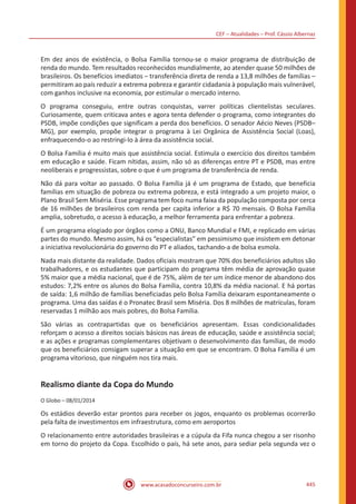 CEF – Atualidades – Prof. Cássio Albernaz
www.acasadoconcurseiro.com.br 445
Em dez anos de existência, o Bolsa Família tornou-se o maior programa de distribuição de
renda do mundo. Tem resultados reconhecidos mundialmente, ao atender quase 50 milhões de
brasileiros. Os benefícios imediatos – transferência direta de renda a 13,8 milhões de famílias –
permitiram ao país reduzir a extrema pobreza e garantir cidadania à população mais vulnerável,
com ganhos inclusive na economia, por estimular o mercado interno.
O programa conseguiu, entre outras conquistas, varrer políticas clientelistas seculares.
Curiosamente, quem criticava antes e agora tenta defender o programa, como integrantes do
PSDB, impõe condições que significam a perda dos benefícios. O senador Aécio Neves (PSDB–
MG), por exemplo, propõe integrar o programa à Lei Orgânica de Assistência Social (Loas),
enfraquecendo-o ao restringi-lo à área da assistência social.
O Bolsa Família é muito mais que assistência social. Estimula o exercício dos direitos também
em educação e saúde. Ficam nítidas, assim, não só as diferenças entre PT e PSDB, mas entre
neoliberais e progressistas, sobre o que é um programa de transferência de renda.
Não dá para voltar ao passado. O Bolsa Família já é um programa de Estado, que beneficia
famílias em situação de pobreza ou extrema pobreza, e está integrado a um projeto maior, o
Plano Brasil Sem Miséria. Esse programa tem foco numa faixa da população composta por cerca
de 16 milhões de brasileiros com renda per capita inferior a R$ 70 mensais. O Bolsa Família
amplia, sobretudo, o acesso à educação, a melhor ferramenta para enfrentar a pobreza.
É um programa elogiado por órgãos como a ONU, Banco Mundial e FMI, e replicado em várias
partes do mundo. Mesmo assim, há os “especialistas” em pessimismo que insistem em detonar
a iniciativa revolucionária do governo do PT e aliados, tachando-a de bolsa esmola.
Nada mais distante da realidade. Dados oficiais mostram que 70% dos beneficiários adultos são
trabalhadores, e os estudantes que participam do programa têm média de aprovação quase
5% maior que a média nacional, que é de 75%, além de ter um índice menor de abandono dos
estudos: 7,2% entre os alunos do Bolsa Família, contra 10,8% da média nacional. E há portas
de saída: 1,6 milhão de famílias beneficiadas pelo Bolsa Família deixaram espontaneamente o
programa. Uma das saídas é o Pronatec Brasil sem Miséria. Dos 8 milhões de matrículas, foram
reservadas 1 milhão aos mais pobres, do Bolsa Família.
São várias as contrapartidas que os beneficiários apresentam. Essas condicionalidades
reforçam o acesso a direitos sociais básicos nas áreas de educação, saúde e assistência social;
e as ações e programas complementares objetivam o desenvolvimento das famílias, de modo
que os beneficiários consigam superar a situação em que se encontram. O Bolsa Família é um
programa vitorioso, que ninguém nos tira mais.
Realismo diante da Copa do Mundo
O Globo – 08/01/2014
Os estádios deverão estar prontos para receber os jogos, enquanto os problemas ocorrerão
pela falta de investimentos em infraestrutura, como em aeroportos
O relacionamento entre autoridades brasileiras e a cúpula da Fifa nunca chegou a ser risonho
em torno do projeto da Copa. Escolhido o país, há sete anos, para sediar pela segunda vez o
 