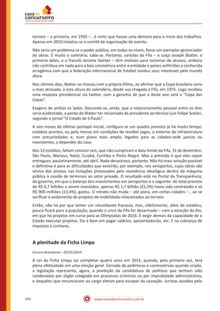 www.acasadoconcurseiro.com.br446
torneio – a primeira, em 1950 – , é certo que houve uma demora para o inicio dos trabalhos.
Apenas em 2010 instalou-se o comitê de organização do evento.
Não seria um problema se o poder público, em todos os níveis, fosse um exemplar gerenciador
de obras. É muito o contrário, sabe-se. Portanto, cartolas da Fifa – o suíço Joseph Blatter, o
primeiro deles, e o francês Jerome Valcker – têm motivos para reclamar de atrasos, embora
não contribua em nada para a boa convivência entre a entidade e países-anfitriões a conhecida
arrogância com que a federação internacional de futebol conduz seus interesses pelo mundo
afora.
Nos últimos dias, Blatter se chocou com a própria Dilma, ao afirmar que a Copa brasileira seria
a mais atrasada, à esta altura do calendário, desde sua chegada à Fifa, em 1975. Logo recebeu
uma resposta presidencial via twitter, com a garantia de que a deste ano será a “Copa das
Copas”.
Exagero de ambos os lados. Desconte-se, ainda, que o relacionamento pessoal entre os dois
seria acidentado, a ponto de Blatter ter reclamado da presidente ao técnico Luís Felipe Scolari,
segundo o jornal “O Estado de S.Paulo”.
A seis meses do efetivo pontapé inicial, configura-se um quadro previsto já há muito tempo:
estádios prontos, ou pelo menos em condições de receber jogos; o entorno de infraestrutura
com precariedades e, num plano mais amplo, legados para as cidades-sede parcos ou
inexistentes, a depender do caso.
Dos 12 estádios, faltam concluir seis, que não cumpriram a data-limite da Fifa, 31 de dezembro:
São Paulo, Manaus, Natal, Cuiabá, Curitiba e Porto Alegre. Mas a previsão é que eles sejam
entregues, paulatinamente, até abril. Nada desastroso, portanto. Não há mais solução possível
e definitiva é para as dificuldades que existirão, por exemplo, nos aeroportos, cujas obras são
vítima dos atrasos nas licitações provocados pela resistência ideológica dentro da máquina
pública à cessão de terminais ao setor privado. O resultado está no Portal da Transparência,
do governo, em que o balanço dos investimentos em aeroportos é o seguinte: do total previsto
de R$ 6,7 bilhões a serem investidos, apenas R$ 1,7 bilhão (25,3%) havia sido contratado e só
R$ 900 milhões (13,4%), gastos. O retrato não muda – até piora, em certas cidades – , ao se
verificar o andamento de projetos de mobilidade relacionados ao torneio.
Então, não há por que temer um retumbante fracasso, mas, infelizmente, além de estádios,
pouco ficará para a população, quando o circo da Fifa for desarmado – com a exceção do Rio,
em que há projetos em curso para as Olimpíadas de 2016. É exigir demais da capacidade de o
Estado executar projetos. Ele é bom em pagar salários, aposentadorias, etc. E na cobrança de
impostos e similares.
A plenitude da Ficha Limpa
Correio Braziliense – 02/01/2014
A Lei da Ficha Limpa vai completar quatro anos em 2014, quando, pela primeira vez, terá
plena efetividade em uma eleição geral. Cercada de polêmicas e controvérsias quando criada,
a legislação representa, agora, a proibição da candidatura de políticos que tenham sido
condenados por órgão colegiado em processos criminais ou por improbidade administrativa,
e daqueles que renunciaram ao cargo eletivo para escapar da cassação. Juristas ouvidos pelo
 