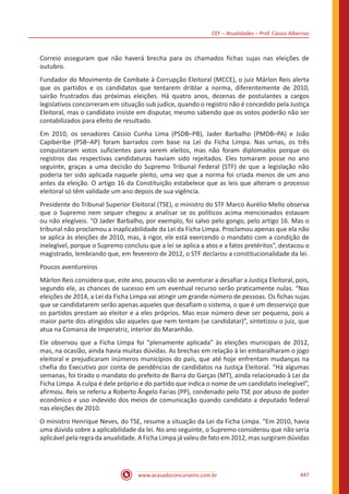 CEF – Atualidades – Prof. Cássio Albernaz
www.acasadoconcurseiro.com.br 447
Correio asseguram que não haverá brecha para os chamados fichas sujas nas eleições de
outubro.
Fundador do Movimento de Combate à Corrupção Eleitoral (MCCE), o juiz Márlon Reis alerta
que os partidos e os candidatos que tentarem driblar a norma, diferentemente de 2010,
sairão frustrados das próximas eleições. Há quatro anos, dezenas de postulantes a cargos
legislativos concorreram em situação sub judice, quando o registro não é concedido pela Justiça
Eleitoral, mas o candidato insiste em disputar, mesmo sabendo que os votos poderão não ser
contabilizados para efeito de resultado.
Em 2010, os senadores Cássio Cunha Lima (PSDB–PB), Jader Barbalho (PMDB–PA) e João
Capiberibe (PSB–AP) foram barrados com base na Lei da Ficha Limpa. Nas urnas, os três
conquistaram votos suficientes para serem eleitos, mas não foram diplomados porque os
registros das respectivas candidaturas haviam sido rejeitados. Eles tomaram posse no ano
seguinte, graças a uma decisão do Supremo Tribunal Federal (STF) de que a legislação não
poderia ter sido aplicada naquele pleito, uma vez que a norma foi criada menos de um ano
antes da eleição. O artigo 16 da Constituição estabelece que as leis que alteram o processo
eleitoral só têm validade um ano depois de sua vigência.
Presidente do Tribunal Superior Eleitoral (TSE), o ministro do STF Marco Aurélio Mello observa
que o Supremo nem sequer chegou a analisar se os políticos acima mencionados estavam
ou não elegíveis. “O Jader Barbalho, por exemplo, foi salvo pelo gongo, pelo artigo 16. Mas o
tribunal não proclamou a inaplicabilidade da Lei da Ficha Limpa. Proclamou apenas que ela não
se aplica às eleições de 2010, mas, à rigor, ele está exercendo o mandato com a condição de
inelegível, porque o Supremo concluiu que a lei se aplica a atos e a fatos pretéritos”, destacou o
magistrado, lembrando que, em fevereiro de 2012, o STF declarou a constitucionalidade da lei.
Poucos aventureiros
Márlon Reis considera que, este ano, poucos vão se aventurar a desafiar a Justiça Eleitoral, pois,
segundo ele, as chances de sucesso em um eventual recurso serão praticamente nulas. “Nas
eleições de 2014, a Lei da Ficha Limpa vai atingir um grande número de pessoas. Os fichas sujas
que se candidatarem serão apenas aqueles que desafiam o sistema, o que é um desserviço que
os partidos prestam ao eleitor e a eles próprios. Mas esse número deve ser pequeno, pois a
maior parte dos atingidos são aqueles que nem tentam (se candidatar)”, sintetizou o juiz, que
atua na Comarca de Imperatriz, interior do Maranhão.
Ele observou que a Ficha Limpa foi “plenamente aplicada” às eleições municipais de 2012,
mas, na ocasião, ainda havia muitas dúvidas. As brechas em relação à lei embaralharam o jogo
eleitoral e prejudicaram inúmeros municípios do país, que até hoje enfrentam mudanças na
chefia do Executivo por conta de pendências de candidatos na Justiça Eleitoral. “Há algumas
semanas, foi tirado o mandato do prefeito de Barra do Garças (MT), ainda relacionado à Lei da
Ficha Limpa. A culpa é dele próprio e do partido que indica o nome de um candidato inelegível”,
afirmou. Reis se referiu a Roberto Ângelo Farias (PP), condenado pelo TSE por abuso de poder
econômico e uso indevido dos meios de comunicação quando candidato a deputado federal
nas eleições de 2010.
O ministro Henrique Neves, do TSE, resume a situação da Lei da Ficha Limpa. “Em 2010, havia
uma dúvida sobre a aplicabilidade da lei. No ano seguinte, o Supremo considerou que não seria
aplicável pela regra da anualidade. A Ficha Limpa já valeu de fato em 2012, mas surgiram dúvidas
 