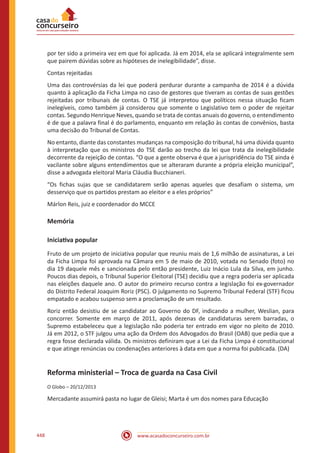www.acasadoconcurseiro.com.br448
por ter sido a primeira vez em que foi aplicada. Já em 2014, ela se aplicará integralmente sem
que pairem dúvidas sobre as hipóteses de inelegibilidade”, disse.
Contas rejeitadas
Uma das controvérsias da lei que poderá perdurar durante a campanha de 2014 é a dúvida
quanto à aplicação da Ficha Limpa no caso de gestores que tiveram as contas de suas gestões
rejeitadas por tribunais de contas. O TSE já interpretou que políticos nessa situação ficam
inelegíveis, como também já considerou que somente o Legislativo tem o poder de rejeitar
contas. Segundo Henrique Neves, quando se trata de contas anuais do governo, o entendimento
é de que a palavra final é do parlamento, enquanto em relação às contas de convênios, basta
uma decisão do Tribunal de Contas.
No entanto, diante das constantes mudanças na composição do tribunal, há uma dúvida quanto
à interpretação que os ministros do TSE darão ao trecho da lei que trata da inelegibilidade
decorrente da rejeição de contas. “O que a gente observa é que a jurispridência do TSE ainda é
vacilante sobre alguns entendimentos que se alteraram durante a própria eleição municipal”,
disse a advogada eleitoral Maria Cláudia Bucchianeri.
“Os fichas sujas que se candidatarem serão apenas aqueles que desafiam o sistema, um
desserviço que os partidos prestam ao eleitor e a eles próprios”
Márlon Reis, juiz e coordenador do MCCE
Memória
Iniciativa popular
Fruto de um projeto de iniciativa popular que reuniu mais de 1,6 milhão de assinaturas, a Lei
da Ficha Limpa foi aprovada na Câmara em 5 de maio de 2010, votada no Senado (foto) no
dia 19 daquele mês e sancionada pelo então presidente, Luiz Inácio Lula da Silva, em junho.
Poucos dias depois, o Tribunal Superior Eleitoral (TSE) decidiu que a regra poderia ser aplicada
nas eleições daquele ano. O autor do primeiro recurso contra a legislação foi ex-governador
do Distrito Federal Joaquim Roriz (PSC). O julgamento no Supremo Tribunal Federal (STF) ficou
empatado e acabou suspenso sem a proclamação de um resultado.
Roriz então desistiu de se candidatar ao Governo do DF, indicando a mulher, Weslian, para
concorrer. Somente em março de 2011, após dezenas de candidaturas serem barradas, o
Supremo estabeleceu que a legislação não poderia ter entrado em vigor no pleito de 2010.
Já em 2012, o STF julgou uma ação da Ordem dos Advogados do Brasil (OAB) que pedia que a
regra fosse declarada válida. Os ministros definiram que a Lei da Ficha Limpa é constitucional
e que atinge renúncias ou condenações anteriores à data em que a norma foi publicada. (DA)
Reforma ministerial – Troca de guarda na Casa Civil
O Globo – 20/12/2013
Mercadante assumirá pasta no lugar de Gleisi; Marta é um dos nomes para Educação
 