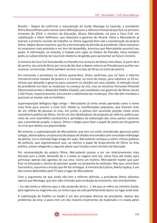 CEF – Atualidades – Prof. Cássio Albernaz
www.acasadoconcurseiro.com.br 449
Brasília – Depois de confirmar a manutenção de Guido Mantega na Fazenda, a presidente
Dilma Rousseff tem pelo menos outra definição para a reforma ministerial que fará no primeiro
trimestre de 2014: o ministro da Educação, Aloizio Mercadante, irá para a Casa Civil, em
substituição a Gleisi Hoflmann, que disputará o governo do Paraná. Gleisi e Mercadante já
tiveram a primeira reunião de trabalho na última segunda-feira sob a coordenação da própria
Dilma. Depois desse encontro, que foi a formalização da decisão da presidente, Gleisi convocou
os assessores mais próximos e em tom de despedida, anunciou que Mercadante assumirá seu
posto. A informação, no entanto, é tratada com sigilo no Palácio do Planalto. Gleisi também
pediu às subsecretárias da Casa Civil relatórios de gestão para apresentar ao futuro ministro.
A ministra da Casa Civil fará plantão no Planalto nos recessos de Natal e Ano Novo. A partir de 6
de janeiro, ela sairá de férias por cerca de dez dias e depois retorna ao Planalto para auxiliar seu
sucessor na transição. Dilma também vai tirar uns dias de férias no início de janeiro.
Em entrevista a jornalistas na última quarta-feira, Dilma confirmou que irá fazer a reforma
ministerial entre meados de janeiro e o Carnaval, no início de março, para substituir os 10 au-
xiliares que deixarão o governo para concorrer às eleições em seus estados. A intenção inicial
da presidente era fazer as mudanças no começo do ano, mas os ministros Fernando Pimentel
(Desenvolvimento) e Alexandre Padilha (Saúde), pré-candidatos aos governos de Minas Gerais
e São Paulo, respectivamente, articularam o adiamento das mudanças. Eles não têm mandato e
precisam se manter sob os holofotes.
Superexposição deflagrou fogo amigo – Mercadante já vinha sendo apontado como o nome
mais forte para assumir a Casa Civil. Desde as manifestações populares, que levaram mais
de um milhão de pessoas às mas, em junho, o petista tem assumido posição chave como
conselheiro político de Dilma. Ele foi um dos idealizadores da proposta da reforma política por
meio de uma assembleia constituinte e partiéfpou da elaboração dos cinco pactos nacionais
que a presidente propôs, à época. Dilma o elegeu para fazer o papel de porta-voz do governo
na crise que abalou sua popularidade.
No entanto, a superexposição de Mercadante, que tem um estilo considerado agressivo pelos
colegas, desencadeou um processo de ataque de aliados enciumados com a escalada relâmpago
do petista. Era o chamado fogo amigo em ação. Mercadante começou a sofrer críticas públicas
de políticos, que argumentavam que, ao exercer o papel de braço-direito de Dilma na área
política, estava relegando a segundo plano suas funções como ministro da Educação.
Por recomendação da própria Dilma, Mercadante passou a ter um relacionamento mais
discreto com a chefe, deixando de ir a todas as viagens com ela, como fazia até então, para
participar apenas das agendas de sua área. Como um mantra, Mercadante repete que quer
ficar na Educação e, dentro do possível, ajudar na campanha da reeleição. Mas que, como bom
funcionário, assumirá a missão que lhe for entregue. A ministra da Cultura, Marta Suplicy, é um
dos nomes defendidos pelo PT para o lugar de Mercadante.
Com o argumento de que ainda não tem a reforma definida, a presidente Dilma adiantou
apenas que Mantega, que tem sido criticado pela condução da economia, não será demitido:
– Eu não tenho a reforma aqui e não pretendo dá-la (...). No que se refere ao ministro Guido,
pela vigésima ou trigésima vez, eu reitero que ele está perfeitamente (bem) no lugar onde está.
A substituição de Padilha na Saúde é um dos principais dilemas da presidente. Apesar dos
problemas da área, a pasta tem um dos maiores orçamentos da Esplanada e é visada pelos
 