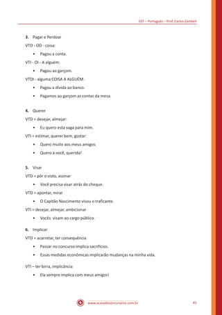 CEF – Português – Prof. Carlos Zambeli
www.acasadoconcurseiro.com.br 45
3.	 Pagar e Perdoar
VTD - OD - coisa:
•• Pagou a conta.
VTI - OI - A alguém:
•• Pagou ao garçom.
VTDI - alguma COISA A ALGUÉM:
•• Pagou a dívida ao banco.
•• Pagamos ao garçom as contas da mesa.
4.	 Querer
VTD = desejar, almejar:
•• Eu quero esta vaga para mim.
VTI = estimar, querer bem, gostar:
•• Quero muito aos meus amigos.
•• Quero a você, querida!
5.	 Visar
VTD = pôr o visto, assinar
•• Você precisa visar atrás do cheque.
VTD = apontar, mirar
•• O Capitão Nascimento visou o traficante.
VTI = desejar, almejar, ambicionar
•• Vocês visam ao cargo público.
6.	 Implicar
VTD = acarretar, ter consequência
•• Passar no concurso implica sacrifícios.
•• Essas medidas econômicas implicarão mudanças na minha vida.
VTI – ter birra, implicância
•• Ela sempre implica com meus amigos!
 