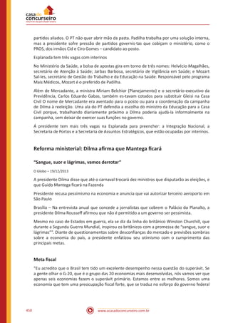 www.acasadoconcurseiro.com.br450
partidos aliados. O PT não quer abrir mão da pasta. Padilha trabalha por uma solução interna,
mas a presidente sofre pressão de partidos governis-tas que cobiçam o ministério, como o
PROS, dos irmãos Cid e Ciro Gomes – candidato ao posto.
Esplanada tem três vagas com interinos
No Ministério da Saúde, a bolsa de apostas gira em torno de três nomes: Helvécio Magalhães,
secretário de Atenção à Saúde; Jarbas Barbosa, secretário de Vigilância em Saúde; e Mozart
Sal-les, secretário de Gestão do Trabalho e da Educação na Saúde. Responsável pelo programa
Mais Médicos, Mozart é o preferido de Padilha.
Além de Mercadante, a ministra Miriam Belchior (Planejamento) e o secretário-executivo da
Previdência, Carlos Eduardo Gabas, também es-tavam cotados para substituir Gleisi na Casa
Civil O nome de Mercadante era aventado para o posto ou para a coordenação da campanha
de Dilma à reeleição. Uma ala do PT defendia a escolha do ministro da Educação para a Casa
Civil porque, trabalhando diariamente próximo a Dilma poderia ajudá-la informalmente na
campanha, sem deixar de exercer suas funções no governo.
Á presidente tem mais três vagas na Esplanada para preencher: a Integração Nacional, a
Secretaria de Portos e a Secretaria de Assuntos Estratégicos, que estão ocupadas por interinos.
Reforma ministerial: Dilma afirma que Mantega ficará
“Sangue, suor e lágrimas, vamos derrotar”
O Globo – 19/12/2013
A presidente Dilma disse que até o carnaval trocará dez ministros que disputarão as eleições, e
que Guido Mantega ficará na Fazenda
Presidente recusa pessimismo na economia e anuncia que vai autorizar terceiro aeroporto em
São Paulo
Brasília – Na entrevista anual que concede a jornalistas que cobrem o Palácio do Planalto, a
presidente Dilma Rousseff afirmou que não é permitido a um governo ser pessimista.
Mesmo no caso de Estados em guerra, ela se diz da linha do britânico Winston Churchill, que
durante a Segunda Guerra Mundial, inspirou os britânicos com a promessa de “sangue, suor e
lágrimas””. Diante de questionamentos sobre desconfianças do mercado e previsões sombrias
sobre a economia do país, a presidente enfatizou seu otimismo com o cumprimento das
principais metas.
Meta fiscal
“Eu acredito que o Brasil tem tido um excelente desempenho nessa questão do superávit. Se
a gente olhar o G-20, que é o grupo das 20 economias mais desenvolvidas, nós vamos ver que
apenas seis economias fazem o superávit primário. Estamos entre as melhores. Somos uma
economia que tem uma preocupação fiscal forte, que se traduz no esforço do governo federal
 
