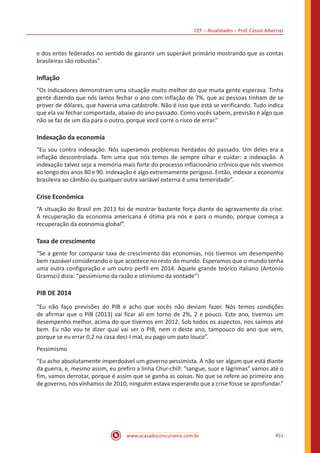 CEF – Atualidades – Prof. Cássio Albernaz
www.acasadoconcurseiro.com.br 451
e dos entes federados no sentido de garantir um superávit primário mostrando que as contas
brasileiras são robustas”.
Inflação
“Os indicadores demonstram uma situação muito melhor do que muita gente esperava. Tinha
gente dizendo que nós íamos fechar o ano com inflação de 7%, que as pessoas tinham de se
prover de dólares, que haveria uma catástrofe. Não é isso que está se verificando. Tudo indica
que ela vai fechar comportada, abaixo do ano passado. Como vocês sabem, previsão é algo que
não se faz de um dia para o outro, porque você corre o risco de errar.”
Indexação da economia
“Eu sou contra indexação. Nós superamos problemas herdados do passado. Um deles era a
inflação descontrolada. Tem uma que nós temos de sempre olhar e cuidar: a indexação. A
indexação talvez seja a memória mais forte do processo inflacionário crônico que nós vivemos
ao longo dos anos 80 e 90. Indexação é algo extremamente perigoso. Então, indexar a economia
brasileira ao câmbio ou qualquer outra variável externa é uma temeridade”.
Crise Econômica
“A situação do Brasil em 2013 foi de mostrar bastante força diante do agravamento da crise.
A recuperação da economia americana é ótima pra nós e para o mundo, porque começa a
recuperação da economia global”.
Taxa de crescimento
“Se a gente for comparar taxa de crescimento das economias, nós tivemos um desempenho
bem razoável considerando o que acontece no resto do mundo. Esperamos que o mundo tenha
uma outra configuração e um outro perfil em 2014. Aquele grande teórico italiano (Antonio
Gramsci) dizia: “pessimismo da razão e otimismo da vontade”!
PIB DE 2014
“Eu não faço previsões do PIB e acho que vocês não deviam fazer. Nós temos condições
de afirmar que o PIB (2013) vai ficar ali em torno de 2%, 2 e pouco. Este ano, tivemos um
desempenho melhor, acima do que tivemos em 2012. Sob todos os aspectos, nos saímos até
bem. Eu não vou te dizer qual vai ser o PIB, nem o deste ano, tampouco do ano que vem,
porque se eu errar 0,2 na casa deci-I mal, eu pago um pato louco”.
Pessimismo
“Eu acho absolutamente imperdoável um governo pessimista. A não ser algum que está diante
da guerra, e, mesmo assim, eu prefiro a linha Chur-chill: “sangue, suor e lágrimas” vamos até o
fim, vamos derrotar, porque é assim que se ganha as coisas. No que se refere ao primeiro ano
de governo, nós vínhamos de 2010, ninguém estava esperando que a crise fosse se aprofundar.”
 