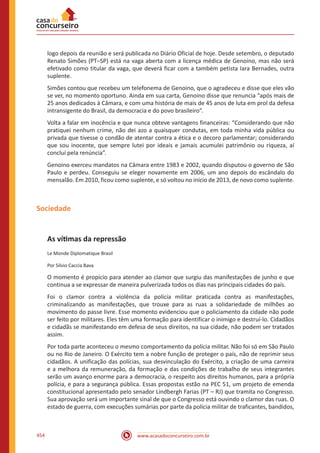 www.acasadoconcurseiro.com.br454
logo depois da reunião e será publicada no Diário Oficial de hoje. Desde setembro, o deputado
Renato Simões (PT–SP) está na vaga aberta com a licença médica de Genoino, mas não será
efetivado como titular da vaga, que deverá ficar com a também petista Iara Bernades, outra
suplente.
Simões contou que recebeu um telefonema de Genoino, que o agradeceu e disse que eles vão
se ver, no momento oportuno. Ainda em sua carta, Genoino disse que renuncia “após mais de
25 anos dedicados à Câmara, e com uma história de mais de 45 anos de luta em prol da defesa
intransigente do Brasil, da democracia e do povo brasileiro”.
Volta a falar em inocência e que nunca obteve vantagens financeiras: “Considerando que não
pratiquei nenhum crime, não dei azo a quaisquer condutas, em toda minha vida pública ou
privada que tivesse o condão de atentar contra a ética e o decoro parlamentar; considerando
que sou inocente, que sempre lutei por ideais e jamais acumulei patrimônio ou riqueza, aí
concluí pela renúncia”.
Genoino exerceu mandatos na Câmara entre 1983 e 2002, quando disputou o governo de São
Paulo e perdeu. Conseguiu se eleger novamente em 2006, um ano depois do escândalo do
mensalão. Em 2010, ficou como suplente, e só voltou no início de 2013, de novo como suplente.
Sociedade
As vítimas da repressão
Le Monde Diplomatique Brasil
Por Silvio Caccia Bava
O momento é propício para atender ao clamor que surgiu das manifestações de junho e que
continua a se expressar de maneira pulverizada todos os dias nas principais cidades do país.
Foi o clamor contra a violência da polícia militar praticada contra as manifestações,
criminalizando as manifestações, que trouxe para as ruas a solidariedade de milhões ao
movimento do passe livre. Esse momento evidenciou que o policiamento da cidade não pode
ser feito por militares. Eles têm uma formação para identificar o inimigo e destruí-lo. Cidadãos
e cidadãs se manifestando em defesa de seus direitos, na sua cidade, não podem ser tratados
assim.
Por toda parte aconteceu o mesmo comportamento da polícia militar. Não foi só em São Paulo
ou no Rio de Janeiro. O Exército tem a nobre função de proteger o país, não de reprimir seus
cidadãos. A unificação das polícias, sua desvinculação do Exército, a criação de uma carreira
e a melhora da remuneração, da formação e das condições de trabalho de seus integrantes
serão um avanço enorme para a democracia, o respeito aos direitos humanos, para a própria
polícia, e para a segurança pública. Essas propostas estão na PEC 51, um projeto de emenda
constitucional apresentado pelo senador Lindbergh Farias (PT – RJ) que tramita no Congresso.
Sua aprovação será um importante sinal de que o Congresso está ouvindo o clamor das ruas. O
estado de guerra, com execuções sumárias por parte da polícia militar de traficantes, bandidos,
 