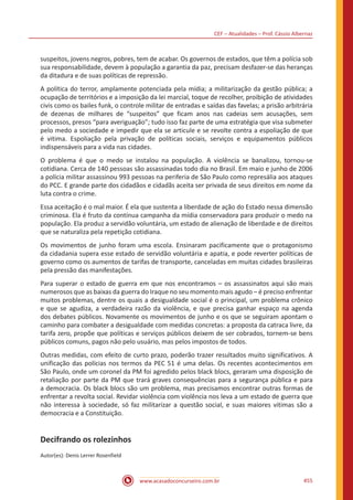 CEF – Atualidades – Prof. Cássio Albernaz
www.acasadoconcurseiro.com.br 455
suspeitos, jovens negros, pobres, tem de acabar. Os governos de estados, que têm a polícia sob
sua responsabilidade, devem à população a garantia da paz, precisam desfazer-se das heranças
da ditadura e de suas políticas de repressão.
A política do terror, amplamente potenciada pela mídia; a militarização da gestão pública; a
ocupação de territórios e a imposição da lei marcial, toque de recolher, proibição de atividades
civis como os bailes funk, o controle militar de entradas e saídas das favelas; a prisão arbitrária
de dezenas de milhares de “suspeitos” que ficam anos nas cadeias sem acusações, sem
processos, presos “para averiguação”; tudo isso faz parte de uma estratégia que visa submeter
pelo medo a sociedade e impedir que ela se articule e se revolte contra a espoliação de que
é vitima. Espoliação pela privação de políticas sociais, serviços e equipamentos públicos
indispensáveis para a vida nas cidades.
O problema é que o medo se instalou na população. A violência se banalizou, tornou-se
cotidiana. Cerca de 140 pessoas são assassinadas todo dia no Brasil. Em maio e junho de 2006
a polícia militar assassinou 993 pessoas na periferia de São Paulo como represália aos ataques
do PCC. E grande parte dos cidadãos e cidadãs aceita ser privada de seus direitos em nome da
luta contra o crime.
Essa aceitação é o mal maior. É ela que sustenta a liberdade de ação do Estado nessa dimensão
criminosa. Ela é fruto da contínua campanha da mídia conservadora para produzir o medo na
população. Ela produz a servidão voluntária, um estado de alienação de liberdade e de direitos
que se naturaliza pela repetição cotidiana.
Os movimentos de junho foram uma escola. Ensinaram pacificamente que o protagonismo
da cidadania supera esse estado de servidão voluntária e apatia, e pode reverter políticas de
governo como os aumentos de tarifas de transporte, canceladas em muitas cidades brasileiras
pela pressão das manifestações.
Para superar o estado de guerra em que nos encontramos – os assassinatos aqui são mais
numerosos que as baixas da guerra do Iraque no seu momento mais agudo – é preciso enfrentar
muitos problemas, dentre os quais a desigualdade social é o principal, um problema crônico
e que se agudiza, a verdadeira razão da violência, e que precisa ganhar espaço na agenda
dos debates públicos. Novamente os movimentos de junho e os que se seguiram apontam o
caminho para combater a desigualdade com medidas concretas: a proposta da catraca livre, da
tarifa zero, propõe que políticas e serviços públicos deixem de ser cobrados, tornem-se bens
públicos comuns, pagos não pelo usuário, mas pelos impostos de todos.
Outras medidas, com efeito de curto prazo, poderão trazer resultados muito significativos. A
unificação das polícias nos termos da PEC 51 é uma delas. Os recentes acontecimentos em
São Paulo, onde um coronel da PM foi agredido pelos black blocs, geraram uma disposição de
retaliação por parte da PM que trará graves consequências para a segurança pública e para
a democracia. Os black blocs são um problema, mas precisamos encontrar outras formas de
enfrentar a revolta social. Revidar violência com violência nos leva a um estado de guerra que
não interessa à sociedade, só faz militarizar a questão social, e suas maiores vitimas são a
democracia e a Constituição.
Decifrando os rolezinhos
Autor(es): Denis Lerrer Rosenfield
 