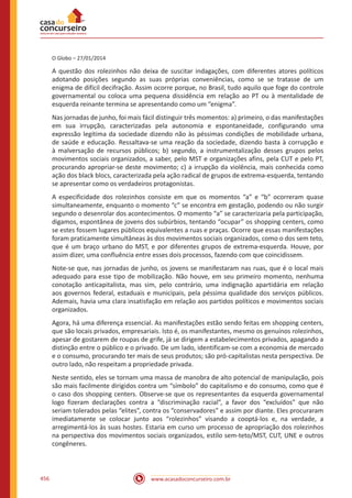 www.acasadoconcurseiro.com.br456
O Globo – 27/01/2014
A questão dos rolezinhos não deixa de suscitar indagações, com diferentes atores políticos
adotando posições segundo as suas próprias conveniências, como se se tratasse de um
enigma de difícil decifração. Assim ocorre porque, no Brasil, tudo aquilo que foge do controle
governamental ou coloca uma pequena dissidência em relação ao PT ou à mentalidade de
esquerda reinante termina se apresentando como um “enigma”.
Nas jornadas de junho, foi mais fácil distinguir três momentos: a) primeiro, o das manifestações
em sua irrupção, caracterizadas pela autonomia e espontaneidade, configurando uma
expressão legítima da sociedade dizendo não às péssimas condições de mobilidade urbana,
de saúde e educação. Ressaltava-se uma reação da sociedade, dizendo basta à corrupção e
à malversação de recursos públicos; b) segundo, a instrumentalização desses grupos pelos
movimentos sociais organizados, a saber, pelo MST e organizações afins, pela CUT e pelo PT,
procurando apropriar-se deste movimento; c) a irrupção da violência, mais conhecida como
ação dos black blocs, caracterizada pela ação radical de grupos de extrema-esquerda, tentando
se apresentar como os verdadeiros protagonistas.
A especificidade dos rolezinhos consiste em que os momentos “a” e “b” ocorreram quase
simultaneamente, enquanto o momento “c” se encontra em gestação, podendo ou não surgir
segundo o desenrolar dos acontecimentos. O momento “a” se caracterizaria pela participação,
digamos, espontânea de jovens dos subúrbios, tentando “ocupar” os shopping centers, como
se estes fossem lugares públicos equivalentes a ruas e praças. Ocorre que essas manifestações
foram praticamente simultâneas às dos movimentos sociais organizados, como o dos sem teto,
que é um braço urbano do MST, e por diferentes grupos de extrema-esquerda. Houve, por
assim dizer, uma confluência entre esses dois processos, fazendo com que coincidissem.
Note-se que, nas jornadas de junho, os jovens se manifestaram nas ruas, que é o local mais
adequado para esse tipo de mobilização. Não houve, em seu primeiro momento, nenhuma
conotação anticapitalista, mas sim, pelo contrário, uma indignação apartidária em relação
aos governos federal, estaduais e municipais, pela péssima qualidade dos serviços públicos.
Ademais, havia uma clara insatisfação em relação aos partidos políticos e movimentos sociais
organizados.
Agora, há uma diferença essencial. As manifestações estão sendo feitas em shopping centers,
que são locais privados, empresariais. Isto é, os manifestantes, mesmo os genuínos rolezinhos,
apesar de gostarem de roupas de grife, já se dirigem a estabelecimentos privados, apagando a
distinção entre o público e o privado. De um lado, identificam-se com a economia de mercado
e o consumo, procurando ter mais de seus produtos; são pró-capitalistas nesta perspectiva. De
outro lado, não respeitam a propriedade privada.
Neste sentido, eles se tornam uma massa de manobra de alto potencial de manipulação, pois
são mais facilmente dirigidos contra um “símbolo” do capitalismo e do consumo, como que é
o caso dos shopping centers. Observe-se que os representantes da esquerda governamental
logo fizeram declarações contra a “discriminação racial”, a favor dos “excluídos” que não
seriam tolerados pelas “elites”, contra os “conservadores” e assim por diante. Eles procuraram
imediatamente se colocar junto aos “rolezinhos” visando a cooptá-los e, na verdade, a
arregimentá-los às suas hostes. Estaria em curso um processo de apropriação dos rolezinhos
na perspectiva dos movimentos sociais organizados, estilo sem-teto/MST, CUT, UNE e outros
congêneres.
 