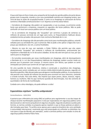 CEF – Atualidades – Prof. Cássio Albernaz
www.acasadoconcurseiro.com.br 457
O que está hoje em foco é toda uma campanha de formação da opinião pública de parte desses
grupos mais à esquerda, visando a criar uma mentalidade contrária aos shopping centers, que
sirva de base às ações de ocupação/invasão. É como se os shoppings se colocassem de forma
contrária à liberdade constitucional de ir e vir. Vejamos os termos desta falácia:
– Corredores de shoppings não podem ser equiparados a ruas ou praças, os primeiros sendo
locais que pertencem a empresas, enquanto os segundos são locais públicos. Não se pode
confundir um local com acesso público com um local público.
– Se os corredores de shoppings são “ocupados” por correrias e grupos de centenas ou
milhares de pessoas correndo de um lugar para outro, os frequentadores habituais desses
estabelecimentos privados não possuem mais nenhuma liberdade de ir e vir.
– Corredores de shoppings não são pensados como locais para manifestações públicas, estando
voltados para sua atividade fim, que é comercial. Não se pode a eles aplicar a lógica das ruas e
praças que obedecem, isto sim, a outras finalidades.
– Mesmo no caso de ruas, por exemplo, o Poder Público não permite que elas sejam
aleatoriamente “ocupadas” por centenas e milhares de manifestantes, precisamente por
impedirem a liberdade de ir e vir de outros cidadãos. Se isto não vale nem para as ruas, por que
valeria para os shoppings?
– Os tumultos ocasionados por essas manifestações em shoppings, além de desrespeitarem
a liberdade de ir e vir dos frequentadores habituais de shoppings, podem suscitar medo em
pessoas que lá passeiam com crianças. O mesmo ocorre com idosos, que podem se sentir
ameaçados por jovens que correm de um lugar para outro.
Há uma questão da maior relevância, relativa à construção e arquitetura dos shoppings,
planejados para serem visitados por um número médio determinado de pessoas, segundo um
desenho específico. Não são pensados para abrigarem manifestações públicas. A sua arquitetura
não permite uma invasão de milhares de pessoas para correrem em seus interiores, cantando
e criando tumulto. Para este efeito, não importa que sejam jovens, idosos, brancos, negros,
homens ou mulheres. Não há aqui nenhuma questão de discriminação, mas tão somente de
quantidade e de forma de manifestação.
Cuidado com a ótica ideológica, ela pode obliterar a visão!
Especialistas rejeitam “cartilha antiprotesto”
Correio Braziliense – 24/01/2014
A portaria que o Ministério da Justiça (MJ) vai publicar para regulamentar o uso das tropas de
choque durante manifestações populares é vista por especialistas em segurança pública como
desnecessária e até mesmo prejudicial em algumas situações. Segundo estudiosos ouvidos pelo
Correio, as normas contidas na proposta apenas repetem o que as forças policiais já sabem e
são treinadas para fazer. “A cartilha serve apenas para o governo brasileiro dar uma satisfação
à comunidade internacional, mostrando que está preocupado em enfrentar os distúrbios nas
ruas (para a Copa do Mundo, por exemplo)”, avalia o cientista político com estudos na área de
segurança pública Antônio Flávio Testa.
 