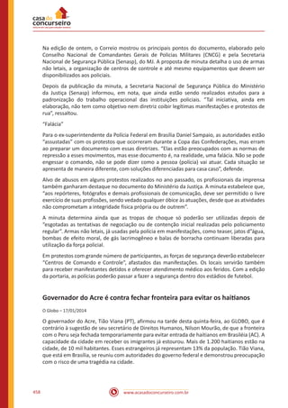 www.acasadoconcurseiro.com.br458
Na edição de ontem, o Correio mostrou os principais pontos do documento, elaborado pelo
Conselho Nacional de Comandantes Gerais de Policias Militares (CNCG) e pela Secretaria
Nacional de Segurança Pública (Senasp), do MJ. A proposta de minuta detalha o uso de armas
não letais, a organização de centros de controle e até mesmo equipamentos que devem ser
disponibilizados aos policiais.
Depois da publicação da minuta, a Secretaria Nacional de Segurança Pública do Ministério
da Justiça (Senasp) informou, em nota, que ainda estão sendo realizados estudos para a
padronização do trabalho operacional das instituições policiais. “Tal iniciativa, ainda em
elaboração, não tem como objetivo nem diretriz coibir legítimas manifestações e protestos de
rua”, ressaltou.
“Falácia”
Para o ex-superintendente da Polícia Federal em Brasília Daniel Sampaio, as autoridades estão
“assustadas” com os protestos que ocorreram durante a Copa das Confederações, mas erram
ao preparar um documento com essas diretrizes. “Elas estão preocupados com as normas de
repressão a esses movimentos, mas esse documento é, na realidade, uma falácia. Não se pode
engessar o comando, não se pode dizer como a pessoa (polícia) vai atuar. Cada situação se
apresenta de maneira diferente, com soluções diferenciadas para casa caso”, defende.
Alvo de abusos em alguns protestos realizados no ano passado, os profissionais da imprensa
também ganharam destaque no documento do Ministério da Justiça. A minuta estabelece que,
“aos repórteres, fotógrafos e demais profissionais de comunicação, deve ser permitido o livre
exercício de suas profissões, sendo vedado qualquer óbice às atuações, desde que as atividades
não comprometam a integridade física própria ou de outrem”.
A minuta determina ainda que as tropas de choque só poderão ser utilizadas depois de
“esgotadas as tentativas de negociação ou de contenção inicial realizadas pelo policiamento
regular”. Armas não letais, já usadas pela polícia em manifestações, como teaser, jatos d”água,
bombas de efeito moral, de gás lacrimogêneo e balas de borracha continuam liberadas para
utilização da força policial.
Em protestos com grande número de participantes, as forças de segurança deverão estabelecer
“Centros de Comando e Controle”, afastados das manifestações. Os locais servirão também
para receber manifestantes detidos e oferecer atendimento médico aos feridos. Com a edição
da portaria, as polícias poderão passar a fazer a segurança dentro dos estádios de futebol.
Governador do Acre é contra fechar fronteira para evitar os haitianos
O Globo – 17/01/2014
O governador do Acre, Tião Viana (PT), afirmou na tarde desta quinta-feira, ao GLOBO, que é
contrário à sugestão de seu secretário de Direitos Humanos, Nilson Mourão, de que a fronteira
com o Peru seja fechada temporariamente para evitar entrada de haitianos em Brasiléia (AC). A
capacidade da cidade em receber os imigrantes já estourou. Mais de 1.200 haitianos estão na
cidade, de 10 mil habitantes. Esses estrangeiros já representam 13% da população. Tião Viana,
que está em Brasília, se reuniu com autoridades do governo federal e demonstrou preocupação
com o risco de uma tragédia na cidade.
 