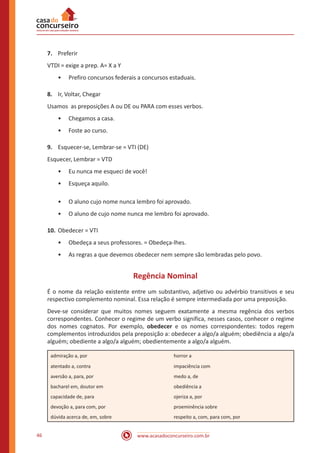 www.acasadoconcurseiro.com.br46
7.	 Preferir
VTDI = exige a prep. A= X a Y
•• Prefiro concursos federais a concursos estaduais.
8.	 Ir, Voltar, Chegar
Usamos as preposições A ou DE ou PARA com esses verbos.
•• Chegamos a casa.
•• Foste ao curso.
9.	 Esquecer-se, Lembrar-se = VTI (DE)
Esquecer, Lembrar = VTD
•• Eu nunca me esqueci de você!
•• Esqueça aquilo.
•• O aluno cujo nome nunca lembro foi aprovado.
•• O aluno de cujo nome nunca me lembro foi aprovado.
10.	Obedecer = VTI
•• Obedeça a seus professores. = Obedeça-lhes.
•• As regras a que devemos obedecer nem sempre são lembradas pelo povo.
Regência Nominal
É o nome da relação existente entre um substantivo, adjetivo ou advérbio transitivos e seu
respectivo complemento nominal. Essa relação é sempre intermediada por uma preposição.
Deve-se considerar que muitos nomes seguem exatamente a mesma regência dos verbos
correspondentes. Conhecer o regime de um verbo significa, nesses casos, conhecer o regime
dos nomes cognatos. Por exemplo, obedecer e os nomes correspondentes: todos regem
complementos introduzidos pela preposição a: obedecer a algo/a alguém; obediência a algo/a
alguém; obediente a algo/a alguém; obedientemente a algo/a alguém.
admiração a, por horror a
atentado a, contra impaciência com
aversão a, para, por medo a, de
bacharel em, doutor em obediência a
capacidade de, para ojeriza a, por
devoção a, para com, por proeminência sobre
dúvida acerca de, em, sobre respeito a, com, para com, por
 