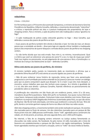 www.acasadoconcurseiro.com.br460
rolezinhos
O Globo – 17/01/2014
Em Pernambuco para o 3º Encontro da Juventude Camponesa, o ministro da Secretaria-Geral da
Presidência da República, Gilberto Carvalho, defendeu o movimento denominado “rolezinhos”
e criticou a repressão policial aos atos e a postura inadequada dos proprietários de lojas e
shopping centers. Para o ministro, a ação da polícia tem sido inadequada e coloca “gasolina no
fogo”.
– A ação inadequada da polícia acaba colocando gasolina no fogo – disse Carvalho, que
defendeu o acesso dos jovens de periferia ao lazer:
– Esses jovens de periferia também têm direito à diversão e lazer. Se trata de mais um desses
passos que a sociedade vai dando – disse para logo em seguida criticar também a inadequada
postura dos empresários de querer bloquear a entrada desses jovens de periferia nos shopping
centers.
– Eu não tenho dúvida que isso está errado. Para mim é, no mínimo, inconstitucional. Qual
o critério que você vai selecionar uma pessoa da outra? É a cor, é o tipo de roupa que veste?
Tudo isso implica no preconceito, no pré-julgamento de uma pessoa e fere a Constituição e o
Instituto da Criança e do Adolescente ao lazer – defendeu Carvalho.
Dilma está atenta aos jovens da periferia, diz ministro
O ministro também pediu cautela no tratamento dado ao movimento e afirmou que a
presidente Dilma Rousseff (PT) está atenta ao assunto ligados aos jovens de periferias.
– Não dá para embarcar nessa história de repressão, temos que fazer uma aproximação
progressiva e com humildade para tentar entendê-los [os jovens] e procurar manter um diálogo
para que os jovens conquistem aquilo que desejam. Se é o lazer o que eles mais desejam, o
encontro, vamos trabalhar para que eles tenham esses espaços. Se é direito à igualdade de
ir e vir, eles têm esse direito – pontuou Carvalho, fazendo referência ao posicionamento da
presidente sobre os rolezinhos.
A proliferação dos rolezinhos em São Paulo pôs em evidência jovens, entre 15 e 20 anos,
moradores da periferia paulistana. Todos têm perfis no Facebook, mas quase nunca informam
o que fazem, tampouco onde estudam. Costumam tratar esses detalhes com ironia. Dizem que
trabalham na empresa VASP (Vagabundos Anônimos Sustentados pelos Pais), ou que são sócios
do Neymar. São fãs de funk ostentação, com letras que enaltecem o consumo de luxo. Tênis de
grife, bonés e correntes ganham espaço de honra nos álbuns de fotos nas redes sociais.
Além dos shopping centers, o movimento também está sendo realizado em parques. Os eventos
são marcados para os finais de semana. Um dos rolezinhos marcados para um parque de São
Paulo já tem mais de 1.800 pessoas confirmadas. Outro “rolê”, agendado para o aniversário da
cidade, em 25 de janeiro, já contava, até esta segunda-feira, com 1.050 confirmações.
Na internet, o fato de os shopping centers entrarem na Justiça acabou fomentando as
discussões nas redes sociais. No Facebook, há pelo menos 13 rolês marcados até o início de
fevereiro em estabelecimentos e parques de São Paulo e da região metropolitana. Também
foram agendados eventos que ironizam a situação, como os “rolês” da classe média às favelas.
 