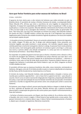CEF – Atualidades – Prof. Cássio Albernaz
www.acasadoconcurseiro.com.br 461
Acre quer fechar fronteira para evitar excesso de haitianos no Brasil
O Globo – 16/01/2014
O governo do Acre alerta para o alto número de haitianos que estão entrando no país via
Brasiléia (Acre). O secretário de Justiça e Direitos Humanos do estado, o ex-deputado federal
Nilson Mourão (PT), afirmou que teme a ocorrência de uma tragédia no alojamento dos
imigrantes. O espaço tem capacidade para 300 haitianos e hoje é ocupado por 1.200, ou seja,
quadruplicou o número de ocupantes. Mourão defende o fechamento da fronteira entre Brasil
e Peru no local onde se dá a passagem dos haitianos. O secretário pediu ao governador do
Acre, Tião Viana (PT), que faça essa solicitação ao ministro da Justiça, José Eduardo Cardozo.
Em janeiro de 2012, o GLOBO revelou o drama dos cerca de 3 mil imigrantes que entraram
ilegalmente pelas fronteiras dos estados brasileiros fugindo da pobreza e em busca de trabalho
nas principais capitais do país
– A situação se tornou insustentável. Houve um aumento substantivo do número de imigrantes.
Em média, chegam 70 deles por dia. O abrigo está sobrecarregado. Estou prevendo uma
iminente tragédia, que pode acontecer a essas pessoas. Um incêndio naquele espaço num
colchão pode levar a morte de muita gente e destruir o abrigo. As pessoas ficam muito próximas
uma das outras. Com tanta gente pode acontecer um estresse e gerar uma briga. E, antes que
isso ocorra, é preciso adotar uma atitude emergencial. E a única que tem no momento é o
fechamento da fronteira – disse Nilson Mourão.
Ao responder um pedido do governo do Acre para se fechar a fronteira entre o Brasil e o Peru
no trecho de passagem dos haitianos, o Ministério da Justiça informou que esta não é uma
tradição no país. “O Brasil não possui tradição de no fechamento de fronteiras” – informou o
ministério numa nota no final da tarde desta quarta-feira. O governo federal informou que a
chegada dos haitianos é controlada pela Polícia Federal e que, em 2013, chegaram ao Brasil
13.669 cidadãos do Haiti.
O secretário afirmou que as empresas brasileiras não estão, nesse momento, contratando os
haitianos. Até agora, cerca de 15 mil deles já estão no país e a maioria trabalhando em empresas
de São Paulo, do Rio Grande do Sul, Santa Catarina e no Paraná.
O ministro da Justiça, José Eduardo Cardozo, está acompanhando a situação e marcou uma
reunião para a próxima segunda-feira – com a Casa Civil e o governo do Acre – para discutir o
assunto. Há em curso um plano nacional de integração dos imigrantes, proposto pelo Ministério
da Justiça, e que está sob avaliação da Casa Civil desde novembro do ano passado. O ministério
confirmou a reunião na segunda-feira para tentar achar uma solução para conter o acesso dos
haitianos.
Os haitianos, para chegar no Brasil, passam pelo Equador, Bolívia e chegam à cidade de Iñapari,
no Peru, separada de Brasiléia por uma ponte. Mourão afirmou que o governo brasileiro
deveria pedir a cooperação dos governos dos outros países para impedir momentaneamente o
fluxo dos haitianos.
– Se fechar a fronteira nesse ponto, em Iñapari, eles ficam retidos lá. Ou se fechar entre o Peru
o Equador, eles nem iniciam a viagem. O Brasil deveria fazer gestão junto a esses países. Eles
passam livremente lá e o destino deles é aqui. A ideia é fechar momentaneamente a fronteira
e, depois que a situação se regularizar, liberamos novamente.
 