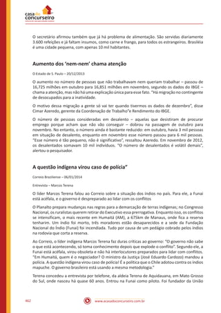 www.acasadoconcurseiro.com.br462
O secretário afirmou também que já há problema de alimentação. São servidas diariamente
3.600 refeições e já faltam insumos, como carne e frango, para todos os estrangeiros. Brasiléia
é uma cidade pequena, com apenas 10 mil habitantes.
Aumento dos ‘nem-nem’ chama atenção
O Estado de S. Paulo – 20/12/2013
O aumento no número de pessoas que não trabalhavam nem queriam trabalhar – passou de
16,725 milhões em outubro para 16,851 milhões em novembro, segundo os dados do IBGE –
chama a atenção, mas não há uma explicação única para esse fato. “Há migração no contingente
de desocupados para a inatividade.
O motivo dessa migração a gente só vai ter quando tivermos os dados de dezembro”, disse
Cimar Azeredo, gerente da Coordenação de Trabalho”e Rendimento do IBGE.
O número de pessoas consideradas em desalento – aquelas que desistiram de procurar
emprego porque acham que não vão conseguir – dobrou na passagem de outubro para
novembro. No entanto, o número ainda é bastante reduzido: em outubro, havia 3 mil pessoas
em situação de desalento, enquanto em novembro esse número passou para 6 mil pessoas.
“Esse número é tão pequeno, não é significativo”, ressaltou Azeredo. Em novembro de 2012,
os desalentados somavam 10 mil indivíduos. “O número de desalentados é volátil demais”,
alertou o pesquisador.
A questão indígena virou caso de polícia”
Correio Braziliense – 06/01/2014
Entrevista – Marcos Terena
O líder Marcos Terena falou ao Correio sobre a situação dos índios no país. Para ele, a Funai
está acéfala, e o governo é despreparado ao lidar com os conflitos
O Planalto prepara mudanças nas regras para a demarcação de terras indígenas; no Congresso
Nacional, os ruralistas querem retirar do Executivo essa prerrogativa. Enquanto isso, os conflitos
se intensificam, o mais recente em Humaitá (AM), a 675km de Manaus, onde fica a reserva
tenharim. Um índio foi morto, três moradores estão desaparecidos e a sede da Fundação
Nacional do Índio (Funai) foi incendiada. Tudo por causa de um pedágio cobrado pelos índios
na rodovia que corta a reserva.
Ao Correio, o líder indígena Marcos Terena faz duras críticas ao governo: “O governo não sabe
o que está acontecendo, só toma conhecimento depois que explode o conflito”. Segundo ele, a
Funai está acéfala, virou obsoleta e não há interlocutores preparados para lidar com conflitos.
“Em Humaitá, quem é o negociador? O ministro da Justiça (José Eduardo Cardozo) mandou a
polícia. A questão indígena virou caso de polícia! É a política que o Chile adotou contra os índios
mapuche. O governo brasileiro está usando a mesma metodologia.”
Terena concedeu a entrevista por telefone, da aldeia Terena de Aquidauana, em Mato Grosso
do Sul, onde nasceu há quase 60 anos. Entrou na Funai como piloto. Foi fundador da União
 