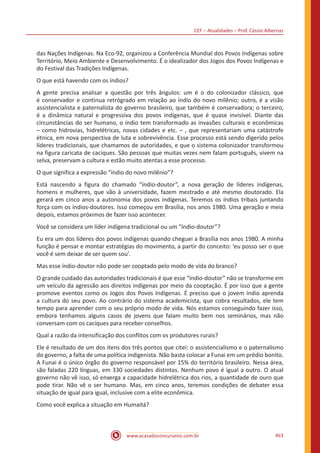 CEF – Atualidades – Prof. Cássio Albernaz
www.acasadoconcurseiro.com.br 463
das Nações Indígenas. Na Eco-92, organizou a Conferência Mundial dos Povos Indígenas sobre
Território, Meio Ambiente e Desenvolvimento. É o idealizador dos Jogos dos Povos Indígenas e
do Festival das Tradições Indígenas.
O que está havendo com os índios?
A gente precisa analisar a questão por três ângulos: um é o do colonizador clássico, que
é conservador e continua retrógrado em relação ao índio do novo milênio; outro, é a visão
assistencialista e paternalista do governo brasileiro, que também é conservadora; o terceiro,
é a dinâmica natural e progressiva dos povos indígenas, que é quase invisível. Diante das
circunstâncias do ser humano, o índio tem transformado as invasões culturais e econômicas
– como hidrovias, hidrelétricas, novas cidades e etc. – , que representariam uma catástrofe
étnica, em nova perspectiva de luta e sobrevivência. Esse processo está sendo digerido pelos
líderes tradicionais, que chamamos de autoridades, e que o sistema colonizador transformou
na figura caricata de caciques. São pessoas que muitas vezes nem falam português, vivem na
selva, preservam a cultura e estão muito atentas a esse processo.
O que significa a expressão “índio do novo milênio”?
Está nascendo a figura do chamado “índio-doutor”, a nova geração de líderes indígenas,
homens e mulheres, que vão à universidade, fazem mestrado e até mesmo doutorado. Ela
gerará em cinco anos a autonomia dos povos indígenas. Teremos os índios tribais juntando
força com os índios-doutores. Isso começou em Brasília, nos anos 1980. Uma geração e meia
depois, estamos próximos de fazer isso acontecer.
Você se considera um líder indígena tradicional ou um “índio-doutor”?
Eu era um dos líderes dos povos indígenas quando cheguei a Brasília nos anos 1980. A minha
função é pensar e montar estratégias do movimento, a partir do conceito: ‘eu posso ser o que
você é sem deixar de ser quem sou’.
Mas esse índio-doutor não pode ser cooptado pelo modo de vida do branco?
O grande cuidado das autoridades tradicionais é que esse “índio-doutor” não se transforme em
um veículo da agressão aos direitos indígenas por meio da cooptação. É por isso que a gente
promove eventos como os Jogos dos Povos Indígenas. É preciso que o jovem índio aprenda
a cultura do seu povo. Ao contrário do sistema academicista, que cobra resultados, ele tem
tempo para aprender com o seu próprio modo de vida. Nós estamos conseguindo fazer isso,
embora tenhamos alguns casos de jovens que falam muito bem nos seminários, mas não
conversam com os caciques para receber conselhos.
Qual a razão da intensificação dos conflitos com os produtores rurais?
Ele é resultado de um dos itens dos três pontos que citei: o assistencialismo e o paternalismo
do governo, a falta de uma política indigenista. Não basta colocar a Funai em um prédio bonito.
A Funai é o único órgão do governo responsável por 15% do território brasileiro. Nessa área,
são faladas 220 línguas, em 330 sociedades distintas. Nenhum povo é igual a outro. O atual
governo não vê isso, só enxerga a capacidade hidrelétrica dos rios, a quantidade de ouro que
pode tirar. Não vê o ser humano. Mas, em cinco anos, teremos condições de debater essa
situação de igual para igual, inclusive com a elite econômica.
Como você explica a situação em Humaitá?
 