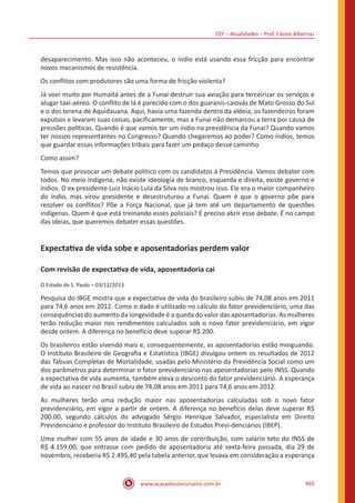 CEF – Atualidades – Prof. Cássio Albernaz
www.acasadoconcurseiro.com.br 465
desaparecimento. Mas isso não aconteceu, o índio está usando essa fricção para encontrar
novos mecanismos de resistência.
Os conflitos com produtores são uma forma de fricção violenta?
Já voei muito por Humaitá antes de a Funai destruir sua aviação para terceirizar os serviços e
alugar taxi-aéreo. O conflito de lá é parecido com o dos guaranis-caiovás de Mato Grosso do Sul
e o dos terena de Aquidauana. Aqui, havia uma fazenda dentro da aldeia, os fazendeiros foram
expulsos e levaram suas coisas, pacificamente, mas a Funai não demarcou a terra por causa de
pressões políticas. Quando é que vamos ter um índio na presidência da Funai? Quando vamos
ter nossos representantes no Congresso? Quando chegaremos ao poder? Como índios, temos
que guardar essas informações tribais para fazer um pedaço desse caminho.
Como assim?
Temos que provocar um debate político com os candidatos à Presidência. Vamos debater com
todos. No meio indígena, não existe ideologia de branco, esquerda e direita, existe governo e
índios. O ex-presidente Luiz Inácio Lula da Silva nos mostrou isso. Ele era o maior companheiro
do índio, mas virou presidente e desestruturou a Funai. Quem é que o governo põe para
resolver os conflitos? Põe a Força Nacional, que já tem até um departamento de questões
indígenas. Quem é que está treinando esses policiais? É preciso abrir esse debate. É no campo
das ideias, que queremos debater essas questões.
Expectativa de vida sobe e aposentadorias perdem valor
Com revisão de expectativa de vida, aposentadoria cai
O Estado de S. Paulo – 03/12/2013
Pesquisa do IBGE mostra que a expectativa de vida do brasileiro subiu de 74,08 anos em 2011
para 74,6 anos em 2012. Como o dado é utilizado no cálculo do fator previdenciário, uma das
consequências do aumento da longevidade é a queda do valor das aposentadorias. As mulheres
terão redução maior nos rendimentos calculados sob o novo fator previdenciário, em vigor
desde ontem. A diferença no benefício deve superar R$ 200.
Os brasileiros estão vivendo mais e, consequentemente, as aposentadorias estão minguando.
O Instituto Brasileiro de Geografia e Estatística (IBGE) divulgou ontem os resultados de 2012
das Tábuas Completas de Mortalidade, usadas pelo Ministério da Previdência Social como um
dos parâmetros para determinar o fator previdenciário nas aposentadorias pelo INSS. Quando
a expectativa de vida aumenta, também eleva o desconto do fator previdenciário. A esperança
de vida ao nascer no Brasil subiu de 74,08 anos em 2011 para 74,6 anos em 2012.
As mulheres terão uma redução maior nas aposentadorias calculadas sob o novo fator
previdenciário, em vigor a partir de ontem. A diferença no benefício delas deve superar R$
200.00, segundo cálculos do advogado Sérgio Henrique Salvador, especialista em Direito
Previdenciário e professor do Instituto Brasileiro de Estudos Previ-denciários (IBEP).
Uma mulher com 55 anos de idade e 30 anos de contribuição, com salário teto do INSS de
R$ 4.159.00, que entrasse com pedido de aposentadoria até sexta-feira passada, dia 29 de
novembro, receberia R$ 2.495,40 pela tabela anterior, que levava em consideração a esperança
 