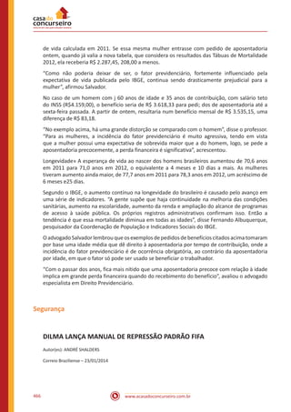 www.acasadoconcurseiro.com.br466
de vida calculada em 2011. Se essa mesma mulher entrasse com pedido de aposentadoria
ontem, quando já valia a nova tabela, que considera os resultados das Tábuas de Mortalidade
2012, ela receberia R$ 2.287,45, 208,00 a menos.
“Como não poderia deixar de ser, o fator previdenciário, fortemente influenciado pela
expectativa de vida publicada pelo IBGE, continua sendo drasticamente prejudicial para a
mulher”, afirmou Salvador.
No caso de um homem com j 60 anos de idade e 35 anos de contribuição, com salário teto
do INSS (R$4.159,00), o benefício seria de R$ 3.618,33 para pedi; dos de aposentadoria até a
sexta-feira passada. A partir de ontem, resultaria num benefício mensal de R$ 3.535,15, uma
diferença de R$ 83,18.
“No exemplo acima, há uma grande distorção se comparado com o homem”, disse o professor.
“Para as mulheres, a incidência do fator previdenciário é muito agressiva, tendo em vista
que a mulher possui uma expectativa de sobrevida maior que a do homem, logo, se pede a
aposentadoria precocemente, a perda financeira é significativa”, acrescentou.
Longevidade» A esperança de vida ao nascer dos homens brasileiros aumentou de 70,6 anos
em 2011 para 71,0 anos em 2012, o equivalente a 4 meses e 10 dias a mais. As mulheres
tiveram aumento ainda maior, de 77,7 anos em 2011 para 78,3 anos em 2012, um acréscimo de
6 meses e25 dias.
Segundo o IBGE, o aumento contínuo na longevidade do brasileiro é causado pelo avanço em
uma série de indicadores. “A gente supõe que haja continuidade na melhoria das condições
sanitárias, aumento na escolaridade, aumento da renda e ampliação do alcance de programas
de acesso à saúde pública. Os próprios registros administrativos confirmam isso. Então a
tendência é que essa mortalidade diminua em todas as idades”, disse Fernando Albuquerque,
pesquisador da Coordenação de População e Indicadores Sociais do IBGE.
OadvogadoSalvadorlembrouqueosexemplosdepedidos debenefícios citados acimatomaram
por base uma idade média que dê direito à aposentadoria por tempo de contribuição, onde a
incidência do fator previdenciário é de ocorrência obrigatória, ao contrário da aposentadoria
por idade, em que o fator só pode ser usado se beneficiar o trabalhador.
“Com o passar dos anos, fica mais nítido que uma aposentadoria precoce com relação à idade
implica em grande perda financeira quando do recebimento do benefício”, avaliou o advogado
especialista em Direito Previdenciário.
Segurança
DILMA LANÇA MANUAL DE REPRESSÃO PADRÃO FIFA
Autor(es): ANDRÉ SHALDERS
Correio Braziliense – 23/01/2014
 