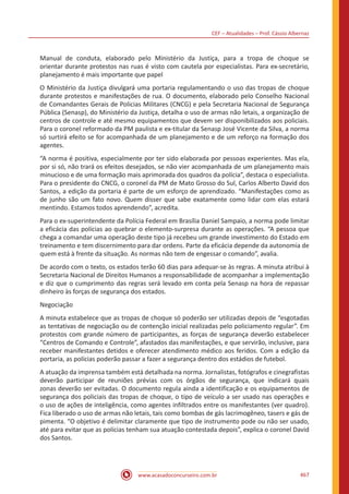 CEF – Atualidades – Prof. Cássio Albernaz
www.acasadoconcurseiro.com.br 467
Manual de conduta, elaborado pelo Ministério da Justiça, para a tropa de choque se
orientar durante protestos nas ruas é visto com cautela por especialistas. Para ex-secretário,
planejamento é mais importante que papel
O Ministério da Justiça divulgará uma portaria regulamentando o uso das tropas de choque
durante protestos e manifestações de rua. O documento, elaborado pelo Conselho Nacional
de Comandantes Gerais de Policias Militares (CNCG) e pela Secretaria Nacional de Segurança
Pública (Senasp), do Ministério da Justiça, detalha o uso de armas não letais, a organização de
centros de controle e até mesmo equipamentos que devem ser disponibilizados aos policiais.
Para o coronel reformado da PM paulista e ex-titular da Senasp José Vicente da Silva, a norma
só surtirá efeito se for acompanhada de um planejamento e de um reforço na formação dos
agentes.
“A norma é positiva, especialmente por ter sido elaborada por pessoas experientes. Mas ela,
por si só, não trará os efeitos desejados, se não vier acompanhada de um planejamento mais
minucioso e de uma formação mais aprimorada dos quadros da polícia”, destaca o especialista.
Para o presidente do CNCG, o coronel da PM de Mato Grosso do Sul, Carlos Alberto David dos
Santos, a edição da portaria é parte de um esforço de aprendizado. “Manifestações como as
de junho são um fato novo. Quem disser que sabe exatamente como lidar com elas estará
mentindo. Estamos todos aprendendo”, acredita.
Para o ex-superintendente da Polícia Federal em Brasília Daniel Sampaio, a norma pode limitar
a eficácia das polícias ao quebrar o elemento-surpresa durante as operações. “A pessoa que
chega a comandar uma operação deste tipo já recebeu um grande investimento do Estado em
treinamento e tem discernimento para dar ordens. Parte da eficácia depende da autonomia de
quem está à frente da situação. As normas não tem de engessar o comando”, avalia.
De acordo com o texto, os estados terão 60 dias para adequar-se às regras. A minuta atribui à
Secretaria Nacional de Direitos Humanos a responsabilidade de acompanhar a implementação
e diz que o cumprimento das regras será levado em conta pela Senasp na hora de repassar
dinheiro às forças de segurança dos estados.
Negociação
A minuta estabelece que as tropas de choque só poderão ser utilizadas depois de “esgotadas
as tentativas de negociação ou de contenção inicial realizadas pelo policiamento regular”. Em
protestos com grande número de participantes, as forças de segurança deverão estabelecer
“Centros de Comando e Controle”, afastados das manifestações, e que servirão, inclusive, para
receber manifestantes detidos e oferecer atendimento médico aos feridos. Com a edição da
portaria, as polícias poderão passar a fazer a segurança dentro dos estádios de futebol.
A atuação da imprensa também está detalhada na norma. Jornalistas, fotógrafos e cinegrafistas
deverão participar de reuniões prévias com os órgãos de segurança, que indicará quais
zonas deverão ser evitadas. O documento regula ainda a identificação e os equipamentos de
segurança dos policiais das tropas de choque, o tipo de veículo a ser usado nas operações e
o uso de ações de inteligência, como agentes infiltrados entre os manifestantes (ver quadro).
Fica liberado o uso de armas não letais, tais como bombas de gás lacrimogêneo, tasers e gás de
pimenta. “O objetivo é delimitar claramente que tipo de instrumento pode ou não ser usado,
até para evitar que as polícias tenham sua atuação contestada depois”, explica o coronel David
dos Santos.
 