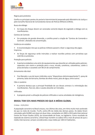 www.acasadoconcurseiro.com.br468
Regras para protestos
Confira os principais pontos da portaria interministerial preparada pelo Ministério da Justiça e
pelo Conselho Nacional de Comandantes Gerais de Polícias Militares (CNCG).
Busca do diálogo
•• As tropas de choque devem ser acionadas somente depois de esgotado o diálogo com os
manifestantes.
Centros de Controle
•• Em protestos de grande dimensão, a cartilha prevê a criação de “Centros de Comando e
Controle”, afastados da concentração.
Violência em estádios
•• A recomendação é de que as polícias militares passem a fazer a segurança dos jogos.
Imprensa.
•• As forças de segurança serão instruídas a realizar reuniões prévias com jornalistas que
cobrirão os protestos.
Proteção para policiais
•• A portaria estabelece uma série de equipamentos que deverão ser utilizados pelos policiais:
capacetes com viseira e proteção para a nuca, escudo, caneleiras, cotoveleiras, colete à
prova de balas e cassetete com 90 cm de comprimento.
Armamento não-letal
•• Fica liberado o uso de tasers (referidos como “dispositivos eletroincapacitantes”), spray de
pimenta, balas de borracha, bombas de efeito moral, jatos de água, entre outros.
Cães e cavalaria
•• A portaria destaca que a principal finalidade de uso desses animais é a intimidação dos
manifestantes. Para tal, cães e cavalos deverão ser treinados.
Infiltrados
•• A proposta prevê a utilização de policiais infiltrados e outras atividades de inteligência.
BRASIL TEM 55% MAIS PRESOS DO QUE A MÉDIA GLOBAL
O Globo – 22/01/2014
A população carcerária no Brasil cresceu, nos últimos dez anos, em ritmo muito mais acelerado
do que no resto do mundo: 71,2%, contra 8% da média dos demais países. Os dados foram
calculados pelo GLOBO com base em duas listas, compiladas em 2003 e 2013 pelo International
Centre for Prison Studies (ICPS), da Universidade de Essex, na Inglaterra. Como resultado da
explosão do sistema carcerário, o Brasil hoje mantém na cadeia 55% a mais de presos do que a
média internacional, sempre considerando a taxa média por 100 mil habitantes.
 