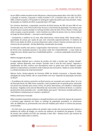 CEF – Atualidades – Prof. Cássio Albernaz
www.acasadoconcurseiro.com.br 469
Se em 2003 a média mundial era de 164 presos, o Brasil estava abaixo dela: tinha 160. Em 2013,
a situação se inverteu. Enquanto a média mundial é 177, a brasileira deu um salto: 274. Em
2003, o Brasil ocupava a 73ª posição no ranking per capita dos países que mais prendem. Subiu
26 posições no relatório de 2013, ocupando hoje o 47º lugar.
Em números absolutos, a população carcerária do Brasil passou de 285 mil para 548 mil nos
últimos dez anos, num ritmo muito maior do que o crescimento da população. Isso levou o país
da quinta para a quarta posição no ranking mundial, atrás de EUA, China e Rússia. A Índia, que
antes ocupava a quarta posição – como manteve seu índice de presos mais ou menos estável
ao longo da última década – , caiu para a quinta posição.
– Compilamos o relatório há 15 anos. Mas observamos o Brasil desde 1992. Desde então, a
quantidade de presos per capita do país vem crescendo exponencialmente. O relatório de
2013 é com dados de 2012, os únicos disponíveis sobre o Brasil. Estamos ansiosos para ver os
números do ano passado – diz Roy Walmsley, coordenador do estudo.
A instituição recolhe com países e organizações internacionais o número absoluto de presos,
da forma mais atualizada possível e nos países onde ela é disponibilizada – o que muda ao
longo dos anos, devido a guerras e instabilidade política – , e calcula a população carcerária per
capita.
Melhor dosagem de prisões
A organização defende que o número de prisões em todo o mundo seja “melhor dosado”
porque, salienta Walmsley, nem sempre “prender mais é sinal de mais justiça”. Segundo o
coordenador do ICPS, mostrar essa discrepância entre os países tem como objetivo ajudar
políticos e especialistas a considerar onde mudanças são necessárias, “dados os custos elevados
e a eficácia duvidosa do emprisionamento”.
Marcos Fuchs, diretor-adjunto da Conectas (ONG de direitos humanos), e Eduardo Baker,
advogado da Justiça Global, não se surpreendem com essa “explosão da população carcerária
no Brasil”.
– O problema do sistema carcerário no Brasil precisa ser encarado com outros olhos. Se a Lei
de Execução Penal, de 1984, fosse cumprida, o país já poderia dar um grande passo: pensando
em penas mais brandas para certos crimes, em penas alternativas, em trabalho e reeducação
de presos. Tragédias como esta do Maranhão são recorrentes na História do Brasil, e o sistema
penitenciário está associado a ela – acredita Baker, para quem “não houve vontade política em
nível federal e estadual para se resolver o problema”.
Política americana é revisada
Baker considera importante comparar a situação brasileira com a dos EUA. Apesar de ocuparem
o primeiro lugar absoluto em todos os rankings de população presidiária, os americanos
vêm, de 2008 para cá, promovendo uma série de medidas para reduzir o número de pessoas
encarceradas.
– Os EUA viram que aquela política de prender todo mundo não necessariamente reduziu o
problema do tráfico de drogas, ou mesmo da violência, da existência de gangues. O índice
de mortes sob custódia nos EUA, por exemplo, é bem alto – destaca Fuchs, que reclama da
qualidade dos dados sobre o sistema.
 