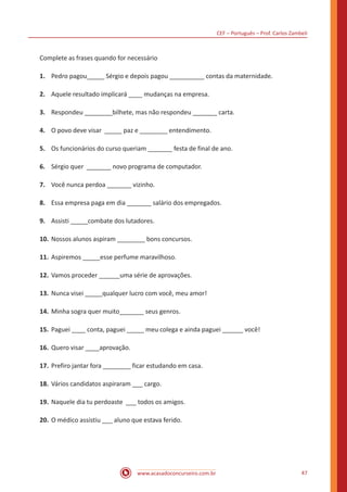 CEF – Português – Prof. Carlos Zambeli
www.acasadoconcurseiro.com.br 47
Complete as frases quando for necessário
1.	 Pedro pagou_____ Sérgio e depois pagou __________ contas da maternidade.
2.	 Aquele resultado implicará ____ mudanças na empresa.
3.	 Respondeu ________bilhete, mas não respondeu _______ carta.
4.	 O povo deve visar _____ paz e ________ entendimento.
5.	 Os funcionários do curso queriam _______ festa de final de ano.
6.	 Sérgio quer _______ novo programa de computador.
7.	 Você nunca perdoa _______ vizinho.
8.	 Essa empresa paga em dia _______ salário dos empregados.
9.	 Assisti _____combate dos lutadores.
10.	Nossos alunos aspiram ________ bons concursos.
11.	Aspiremos _____esse perfume maravilhoso.
12.	Vamos proceder ______uma série de aprovações.
13.	Nunca visei _____qualquer lucro com você, meu amor!
14.	Minha sogra quer muito_______ seus genros.
15.	Paguei ____ conta, paguei _____ meu colega e ainda paguei ______ você!
16.	Quero visar ____aprovação.
17.	Prefiro jantar fora ________ ficar estudando em casa.
18.	Vários candidatos aspiraram ___ cargo.
19.	Naquele dia tu perdoaste ___ todos os amigos.
20.	O médico assistiu ___ aluno que estava ferido.
 