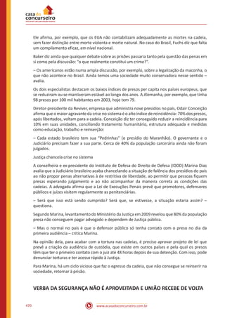 www.acasadoconcurseiro.com.br470
Ele afirma, por exemplo, que os EUA não contabilizam adequadamente as mortes na cadeia,
sem fazer distinção entre morte violenta e morte natural. No caso do Brasil, Fuchs diz que falta
um compilamento eficaz, em nível nacional.
Baker diz ainda que qualquer debate sobre as prisões passaria tanto pela questão das penas em
si como pela discussão: “o que realmente constitui um crime?”.
– Os americanos estão numa ampla discussão, por exemplo, sobre a legalização da maconha, o
que não acontece no Brasil. Ainda temos uma sociedade muito conservadora nesse sentido –
avalia.
Os dois especialistas destacam os baixos índices de presos per capita nos países europeus, que
se reduziram ou se mantiveram estável ao longo dos anos. A Alemanha, por exemplo, que tinha
98 presos por 100 mil habitantes em 2003, hoje tem 79.
Diretor-presidente da Reviver, empresa que administra nove presídios no país, Odair Conceição
afirma que o maior agravante da crise no sistema é o alto índice de reincidência: 70% dos presos,
após libertados, voltam para a cadeia. Conceição diz ter conseguido reduzir a reincidência para
10% em suas unidades, conciliando tratamento humanitário, estrutura adequada e medidas
como educação, trabalho e reinserção:
– Cada estado brasileiro tem sua “Pedrinhas” (o presídio do Maranhão). O governante e o
Judiciário precisam fazer a sua parte. Cerca de 40% da população carcerária ainda não foram
julgados.
Justiça chancela crise no sistema
A conselheira e ex-presidente do Instituto de Defesa do Direito de Defesa (IDDD) Marina Dias
avalia que o Judiciário brasileiro acaba chancelando a situação de falência dos presídios do país
ao não propor penas alternativas à de restritiva de liberdade, ao permitir que pessoas fiquem
presas esperando julgamento e ao não acompanhar da maneira correta as condições das
cadeias. A advogada afirma que a Lei de Execuções Penais prevê que promotores, defensores
públicos e juízes visitem regularmente as penitenciárias.
– Será que isso está sendo cumprido? Será que, se estivesse, a situação estaria assim? –
questiona.
Segundo Marina, levantamento do Ministério da Justiça em 2009 revelou que 80% da população
presa não conseguem pagar advogado e dependem de Justiça pública.
– Mas o normal no país é que o defensor público só tenha contato com o preso no dia da
primeira audiência – critica Marina.
Na opinião dela, para acabar com a tortura nas cadeias, é preciso aprovar projeto de lei que
prevê a criação da audiência de custódia, que existe em outros países e pela qual os presos
têm que ter o primeiro contato com o juiz até 48 horas depois de sua detenção. Com isso, pode
denunciar torturas e ter acesso rápido à Justiça.
Para Marina, há um ciclo vicioso que faz o egresso da cadeia, que não consegue se reinserir na
sociedade, retornar à prisão.
VERBA DA SEGURANÇA NÃO É APROVEITADA E UNIÃO RECEBE DE VOLTA
 