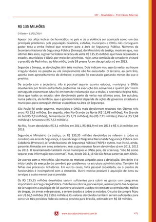 CEF – Atualidades – Prof. Cássio Albernaz
www.acasadoconcurseiro.com.br 471
R$ 135 MILHÕES
O Globo – 13/01/2014
Apesar dos altos índices de homicídios no país e de a violência ser apontada como um dos
principais problemas pela população brasileira, estados, municípios e ONGs não conseguem
gastar toda a verba federal que recebem para a área de Segurança Pública. Números da
Secretaria Nacional de Segurança Pública (Senasp), do Ministério da Justiça, mostram que, nos
últimos três anos, o governo federal recebeu de volta R$ 135,35 milhões que havia repassado a
estados, municípios e ONGs por meio de convênios. Hoje, uma comissão de senadores visitará
o presídio de Pedrinhas, no Maranhão, onde 59 presos foram decapitados só em 2013.
Segundo a Senasp, as devoluções têm três motivos. Dois indicam mau uso da verba: ou houve
irregularidades no projeto ou ele simplesmente não foi executado. O terceiro, ao contrário,
aponta bom aproveitamento do dinheiro: o projeto foi executado gastando menos do que o
previsto.
De acordo com a secretaria, não é possível separar quanto estados, municípios e ONGs
devolveram por terem enfrentado problemas na execução dos convênios e quanto por terem
conseguido economizar. Mas foi em tom de reclamação que a titular, a secretária Regina Miki,
disse que todos os estados vêm devolvendo parte da verba nos últimos anos. Em outubro,
numa palestra, ela lembrou que o governo federal depende de ações de governos estaduais e
municipais para conseguir efetivar as políticas na área de Segurança.
São Paulo foi onde governo, municípios e ONGs mais devolveram recursos nos últimos três
anos: R$ 23,3 milhões. Em seguida, vêm Rio Grande do Norte (R$ 12,08 milhões), Rio Grande
do Sul (R$ 7,9 milhões), Pernambuco (R$ 7,71 milhões), Rio (R$ 7,71 milhões), Paraná (R$ 7,68
milhões) e Amazonas (R$ 7,52 milhões).
No Rio, foram devolvidos R$ 3,1 milhões em 2011, R$ 461,9 mil em 2012 e R$ 4,14 milhões em
2013.
Segundo o Ministério da Justiça, os R$ 135,35 milhões devolvidos se referem a todos os
convênios na área de Segurança, o que abrange o Programa Nacional de Segurança Pública com
Cidadania (Pronasci), o Fundo Nacional de Segurança Pública (FNSP) e outros. Isso inclui, ainda,
parcerias firmadas em anos anteriores, mas cujos recursos foram devolvidos só em 2011, 2012
ou 2013. O levantamento também inclui municípios e ONGs pois, diz a Senasp, “não há como
separar esta informação nos sistemas”. Mas, desde 2011, já não são feitas parcerias com ONGs.
De acordo com o ministério, são muitos os motivos alegados para a devolução. Um deles é o
início tardio da execução do convênio por problemas na estrutura administrativa. Também há
falhas nos processos licitatórios. Em outros casos, falta pessoal capacitado, ou o quadro de
funcionários é incompatível com a demanda. Outro motivo possível é aquisição de bens ou
serviços a custo menor que o previsto.
Os R$ 135,35 milhões devolvidos seriam suficientes para cobrir os gastos com programas
importantes em Segurança Pública. O dinheiro cobriria, por exemplo, a maior parte das despesas
da Senasp com a aquisição de 38 scanners veiculares usados no combate a contrabando, tráfico
de drogas, de armas e de pessoas, a serem doados a todos os estados. O custo da compra ficou
em U$ 66,5 milhões (R$ 159,6 milhões). Os valores devolvidos também seriam suficientes para
construir três presídios federais como o previsto para Brasília, estimado em R$ 38 milhões.
 