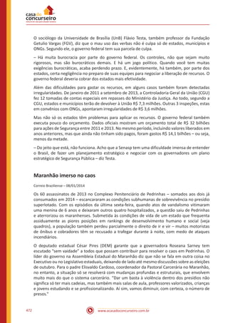 www.acasadoconcurseiro.com.br472
O sociólogo da Universidade de Brasília (UnB) Flávio Testa, também professor da Fundação
Getulio Vargas (FGV), diz que o mau uso das verbas não é culpa só de estados, municípios e
ONGs. Segundo ele, o governo federal tem sua parcela de culpa.
– Há muita burocracia por parte do governo federal. Os controles, não que sejam muito
rigorosos, mas são burocráticos demais. E há um jogo político. Quando você tem muitas
exigências burocráticas, acaba perdendo prazo. E, evidentemente, há também, por parte dos
estados, certa negligência no preparo de suas equipes para negociar a liberação de recursos. O
governo federal deveria cobrar dos estados mais efetividade.
Além das dificuldades para gastar os recursos, em alguns casos também foram detectadas
irregularidades. De janeiro de 2011 a setembro de 2013, a Controladoria Geral da União (CGU)
fez 12 tomadas de contas especiais em repasses do Ministério da Justiça. Ao todo, segundo a
CGU, estados e municípios terão de devolver à União R$ 7,3 milhões. Outras 3 inspeções, estas
em convênios com ONGs, apontaram irregularidades de R$ 3,6 milhões.
Mas não só os estados têm problemas para aplicar os recursos. O governo federal também
executa pouco do orçamento. Dados oficiais mostram um orçamento total de R$ 32 bilhões
para ações de Segurança entre 2011 e 2013. No mesmo período, incluindo valores liberados em
anos anteriores, mas que ainda não tinham sido pagos, foram gastos R$ 14,1 bilhões – ou seja,
menos da metade.
– Do jeito que está, não funciona. Acho que a Senasp tem uma dificuldade imensa de entender
o Brasil, de fazer um planejamento estratégico e negociar com os governadores um plano
estratégico de Segurança Pública – diz Testa.
Maranhão imerso no caos
Correio Braziliense – 08/01/2014
Os 60 assassinatos de 2013 no Complexo Penitenciário de Pedrinhas – somados aos dois já
consumados em 2014 – escancararam as condições subhumanas de sobrevivência no presídio
superlotado. Com os episódios da última sexta-feira, quando atos de vandalismo vitimaram
uma menina de 6 anos e deixaram outros quatro hospitalizados, a questão saiu de Pedrinhas
e aterrorizou os maranhenses. Submetida às condições de vida de um estado que frequenta
assiduamente as piores posições em rankings de desenvolvimento humano e social (veja
quadros), a população também perdeu parcialmente o direito de ir e vir – muitos motoristas
de ônibus e cobradores têm se recusado a trafegar durante à noite, com medo de ataques
incendiários.
O deputado estadual César Pires (DEM) garante que a governadora Roseana Sarney tem
escutado “sem vaidade” a todos que possam contribuir para resolver o caos em Pedrinhas. O
líder do governo na Assembleia Estadual do Maranhão diz que não se fala em outra coisa no
Executivo ou no Legislativo estaduais, deixando de lado até mesmo discussões sobre as eleições
de outubro. Para o padre Elisvaldo Cardoso, coordenador da Pastoral Carcerária no Maranhão,
no entanto, a situação só se resolverá com mudanças profundas e estruturais, que envolvem
muito mais do que o sistema carcerário. “Dar um basta à violência dentro dos presídios não
significa só ter mais cadeias, mas também mais salas de aula, professores valorizados, crianças
e jovens estudando e se profissionalizando. Aí sim, vamos diminuir, com certeza, o número de
presos.”
 