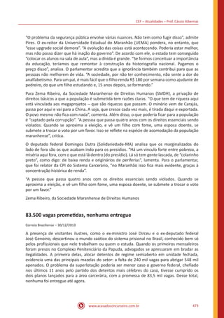 CEF – Atualidades – Prof. Cássio Albernaz
www.acasadoconcurseiro.com.br 473
“O problema da segurança pública envolve várias nuances. Não tem como fugir disso”, admite
Pires. O ex-reitor da Universidade Estadual do Maranhão (UEMA) pondera, no entanto, que
“esse upgrade social demora”. “A evolução das coisas está acontecendo. Poderia estar melhor,
mas não posso dizer que há inação do governo”. De acordo com ele, o estado tem conseguido
“colocar os alunos na sala de aula”, mas a dívida é grande. “Se formos conceituar a importância
da educação, teríamos que remontar à construção da historiografia nacional. Pagamos o
preço disso”, analisa. O parlamentar acredita que a ignorância também contribui para que as
pessoas não melhorem de vida. “A sociedade, por não ter conhecimento, não sente a dor do
analfabetismo. Para um pai, é mais fácil que o filho renda R$ 180 por semana como ajudante de
pedreiro, do que um filho estudando e, 15 anos depois, se formando.”
Para Zema Ribeiro, da Sociedade Maranhense de Direitos Humanos (SMDH), a privação de
direitos básicos a que a população é submetida tem razões claras. “O que tem de riqueza aqui
está vinculada aos megaprojetos – que são riquezas que passam. O minério vem de Carajás,
passa por aqui e vai para a China. A soja, que cresce cada vez mais, é tirada daqui e exportada.
O povo mesmo não fica com nada”, comenta. Além disso, o que poderia ficar para a população
é “captado pela corrupção”. “A pessoa que passa quatro anos com os direitos essenciais sendo
violados. Quando se aproxima a eleição, e vê um filho com fome, uma esposa doente, se
submete a trocar o voto por um favor. Isso se reflete na espécie de acomodação da população
maranhense”, critica.
O deputado federal Domingos Dutra (Solidariedade-MA) analisa que os marginalizados do
lado de fora são os que acabam indo para os presídios. “Há um vinculo forte entre pobreza, a
miséria aqui fora, com o que está lá dentro (do presídio). Lá só tem gente lascada, de “colarinho
preto”, como digo: de baixa renda e originários de periferias”, lamenta. Para o parlamentar,
que foi relator da CPI do Sistema Carcerário, “no Maranhão isso fica mais evidente, graças à
concentração histórica de renda”.
“A pessoa que passa quatro anos com os direitos essenciais sendo violados. Quando se
aproxima a eleição, e vê um filho com fome, uma esposa doente, se submete a trocar o voto
por um favor.”
Zema Ribeiro, da Sociedade Maranhense de Direitos Humanos
83.500 vagas prometidas, nenhuma entregue
Correio Braziliense – 30/12/2013
A presença de visitantes ilustres, como o ex-ministro José Dirceu e o ex-deputado federal
José Genoino, descortinou o mundo caótico do sistema prisional no Brasil, conhecido bem só
pelos profissionais que nele trabalham ou quem o estuda. Quando os primeiros mensaleiros
foram presos no Complexo Penitenciário da Papuda, advogados se apressaram em bradar as
ilegalidades. A primeira delas, alocar detentos de regime semiaberto em unidade fechada,
evidencia uma das principais mazelas do setor: a falta de 240 mil vagas para abrigar 548 mil
apenados. O problema da superlotação poderia ser menor caso o governo federal, chefiado
nos últimos 11 anos pelo partido dos detentos mais célebres do caso, tivesse cumprido os
dois planos lançados para a área carcerária, com a promessa de 83,5 mil vagas. Desse total,
nenhuma foi entregue até agora.
 