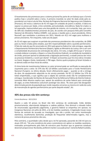 www.acasadoconcurseiro.com.br474
O levantamento das promessas para o sistema prisional faz parte de um balanço que o Correio
publica hoje e amanhã sobre o tema. A primeira investida no setor foi dada ainda pelo ex-
presidente Luiz Inácio Lula da Silva. No bojo do Programa Nacional de Segurança com Cidadania
(Pronasci), ele incluiu a abertura de 41 mil vagas em unidades de jovens e adultos. A ideia era
separar os presos por idade, crime cometido, periculosidade, reincidência. Nada foi criado e a
tal separação, imprescindível para uma boa gestão do sistema, só é cumprida, hoje, por cerca
de 30% dos estabelecimentos prisionais do país, de acordo com pesquisa feita pelo Conselho
Nacional do Ministério Público (CNMP). Lula passou o bastão para a atual presidente, Dilma
Rousseff, que reembalou a promessa em 2011, falando em 42,5 mil vagas para mulheres e
presos provisórios. Por enquanto, nada saiu do papel.
As 32 mil vagas que surgiram no período das promessas presidenciais não cumpridas, de 2008
para cá, foram criadas pelos estados, que têm responsabilidade sobre a questão penitenciária.
O fato de nada do que foi anunciado em 2011 pelo governo federal ter sido entregue, segundo
o Departamento Penitenciário Nacional (Depen), ligado ao Ministério da Justiça, tem a ver com
a complexidade do processo de contratação das obras. Em nota, o órgão afirma que é “preciso
o estado elaborar o projeto, o Depen e a Caixa (Econômica Federal), na condição de mandatária
da União, precisam aprová-lo (obedecendo a legislação pertinente), o estado precisa dar início
ao processo licitatório, e assim por diante”. O Depen acrescentou que há cinco obras iniciadas
no Ceará, Sergipe e Goiás, totalizando 1.790 vagas. Outros quatro projetos já foram licitados e
os demais estão em fase inicial de análise.
O ritmo lento de investimentos federais no setor prisional pode ser verificado na execução do
orçamento para o setor. Só 37% dos R$ 3,9 bilhões autorizados para o Fundo Penitenciário
Nacional (Funpen), na última década, foram efetivamente pagos – quando se dá a entrega
da obra, do equipamento adquirido ou do serviço prestado. Há R$ 2,2 bilhões (ou 57% do
total) empenhados, o que significa que o objeto do contrato ainda não foi completamente
entregue. Coordenador do Núcleo de Execução Penal da Defensoria Pública do Distrito Federal,
Leonardo Melo Moreira explica que, apesar da existência da verba federal para construção
de vagas, os entes federativos costumam postergar tais obras. “Às vezes para não desagradar
determinada parcela da população que reside naquelas cercanias ou mesmo em razão do custo
de manutenção de agentes penitenciários por parte daquele estado”, diz.
40% dos presos não têm sentença
Correio Braziliense – 30/12/2013
Quatro a cada 10 presos no Brasil não têm sentença de condenação. Estão detidos
provisoriamente, abarrotando delegacias e cadeias públicas. Para diminuir o elevado índice
de encarcerados aguardando julgamento, o governo federal se empenhou em aprovar, no
Congresso Nacional, em julho de 2011, a lei de medidas cautelares. A legislação trouxe novas
formas de controle do acusado ou investigado, que não a prisão, tais como monitoração
eletrônica, recolhimento domiciliar, proibição de frequentar determinados lugares, mas o
número de presos provisórios não caiu.
Pelo contrário, a quantidade subiu desde que a lei foi aprovada, passando de 218 mil para os
atuais 229 mil. “Há uma resistência de juízes e promotores em aplicar as medidas cautelares,
motivados principalmente pela falta de estrutura para fiscalizar que os governos estaduais
deveriam proporcionar. Na dúvida, preferem manter o acusado preso”, lamenta Rafael Custódio,
 