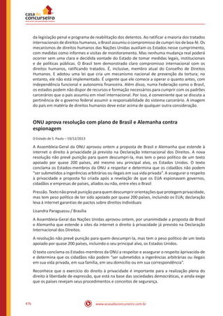 www.acasadoconcurseiro.com.br476
da legislação penal e programa de reabilitação dos detentos. Ao ratificar a maioria dos tratados
internacionais de direitos humanos, o Brasil assumiu o compromisso de cumpri-los de boa-fé. Os
mecanismos de direitos humanos das Nações Unidas auxiliam os Estados nesse cumprimento,
com medidas como informes e visitas de monitoramento. Mas nenhuma mudança real poderá
ocorrer sem uma clara e decidida vontade do Estado de tomar medidas legais, institucionais
e de políticas públicas. O Brasil tem demonstrado claro compromisso internacional com os
direitos humanos, ratificando tratados. É, inclusive, membro atual do Conselho de Direitos
Humanos. E adotou uma lei que cria um mecanismo nacional de prevenção da tortura; no
entanto, ele não está implementado. É urgente que ele comece a operar o quanto antes, com
independência funcional e autonomia financeira. Além disso, numa Federação como o Brasil,
os estados podem não dispor de recursos e formação necessários para cumprir com os padrões
carcerários que o país assumiu em nível internacional. Por isso, é conveniente que se discuta a
pertinência de o governo federal assumir a responsabilidade do sistema carcerário. A imagem
do país em matéria de direitos humanos deve estar acima de qualquer outra consideração.
ONU aprova resolução com plano de Brasil e Alemanha contra
espionagem
O Estado de S. Paulo – 19/12/2013
A Assembleia-Geral da ONU aprovou ontem a proposta de Brasil e Alemanha que estende à
internet o direito à privacidade já previsto na Declaração Internacional dos Direitos. A nova
resolução não prevê punição para quem descumpri-la, mas tem o peso político de um texto
apoiado por quase 200 países, até mesmo seu principal alvo, os Estados Unidos. O texto
conclama os Estados-membros da ONU a respeitar e determina que os cidadãos não podem
“ser submetidos a ingerências arbitrárias ou ilegais em sua vida privada”. A assegurar o respeito
à privacidade e proposta foi criada após a revelação de que os EUA espionavam governos,
cidadãos e empresas de países, aliados ou não, entre eles o Brasil
Pressão. Texto não prevê punição para quem descumprir orientações que protegem privacidade,
mas tem peso político de ter sido apoiado por quase 200 países, incluindo os EUA; declaração
leva à internet garantias de pactos sobre direitos individuais
Lisandra Paraguassu / Brasília
A Assembleia-Geral das Nações Unidas aprovou ontem, por unanimidade a proposta de Brasil
e Alemanha que estende a sites da internet o direito à privacidade já previsto na Declaração
Internacional dos Direitos.
A resolução não prevê punição para quem descumpri-la, mas tem o peso político de um texto
apoiado por quase 200 países, incluindo o seu principal alvo, os Estados Unidos.
O texto conclama os Estados-membros da ONU a respeitar e assegurar o respeito àprivacida-de
e determina que os cidadãos não podem “ser submetidos a ingerências arbitrárias ou ilegais
em sua vida privada, em sua família, em seu domicílio ou em sua correspondência”.
Reconhece que o exercício do direito à privacidade é importante para a realização plena do
direito à liberdade de expressão, que está na base das sociedades democráticas, e ainda exige
que os países revejam seus procedimentos e conceitos de segurança.
 