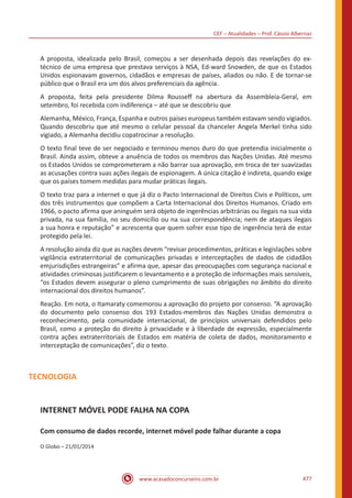 CEF – Atualidades – Prof. Cássio Albernaz
www.acasadoconcurseiro.com.br 477
A proposta, idealizada pelo Brasil, começou a ser desenhada depois das revelações do ex-
técnico de uma empresa que prestava serviços à NSA, Ed-ward Snowden, de que os Estados
Unidos espionavam governos, cidadãos e empresas de países, aliados ou não. E de tornar-se
público que o Brasil era um dos alvos preferenciais da agência.
A proposta, feita pela presidente Dilma Rousseff na abertura da Assembleia-Geral, em
setembro, foi recebida com indiferença – até que se descobriu que
Alemanha, México, França, Espanha e outros países europeus também estavam sendo vigiados.
Quando descobriu que até mesmo o celular pessoal da chanceler Angela Merkel tinha sido
vigiado, a Alemanha decidiu copatrocinar a resolução.
O texto final teve de ser negociado e terminou menos duro do que pretendia inicialmente o
Brasil. Ainda assim, obteve a anuência de todos os membros das Nações Unidas. Até mesmo
os Estados Unidos se comprometeram a não barrar sua aprovação, em troca de ter suavizadas
as acusações contra suas ações ilegais de espionagem. A única citação é indireta, quando exige
que os países tomem medidas para mudar práticas ilegais.
O texto traz para a internet o que já diz o Pacto Internacional de Direitos Civis e Políticos, um
dos três instrumentos que compõem a Carta Internacional dos Direitos Humanos. Criado em
1966, o pacto afirma que aninguém será objeto de ingerências arbitrárias ou ilegais na sua vida
privada, na sua família, no seu domicílio ou na sua correspondência; nem de ataques ilegais
a sua honra e reputação” e acrescenta que quem sofrer esse tipo de ingerência terá de estar
protegido pela lei.
A resolução ainda diz que as nações devem “revisar procedimentos, práticas e legislações sobre
vigilância extraterritorial de comunicações privadas e interceptações de dados de cidadãos
emjurisdições estrangeiras” e afirma que, apesar das preocupações com segurança nacional e
atividades criminosas justificarem o levantamento e a proteção de informações mais sensíveis,
“os Estados devem assegurar o pleno cumprimento de suas obrigações no âmbito do direito
internacional dos direitos humanos”.
Reação. Em nota, o Itamaraty comemorou a aprovação do projeto por consenso. “A aprovação
do documento pelo consenso dos 193 Estados-membros das Nações Unidas demonstra o
reconhecimento, pela comunidade internacional, de princípios universais defendidos pelo
Brasil, como a proteção do direito à privacidade e à liberdade de expressão, especialmente
contra ações extraterritoriais de Estados em matéria de coleta de dados, monitoramento e
interceptação de comunicações”, diz o texto.
TECNOLOGIA
INTERNET MÓVEL PODE FALHA NA COPA
Com consumo de dados recorde, internet móvel pode falhar durante a copa
O Globo – 21/01/2014
 