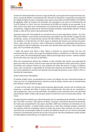 www.acasadoconcurseiro.com.br478
A internet móvel pode falhar durante a Copa do Mundo, o principal evento esportivo deste ano.
Com o avanço de tablets e smartphones 3G e 4G entre os brasileiros, é esperada uma avalanche
de tráfego de dados no país. A projeção é que sejam consumidos em 2014 inéditos 19,2 bilhões
de gigabytes (GB), de acordo com previsões das operadoras com base em levantamento da
Frost  Sullivan’s e Cisco. Será um crescimento de 65,09% em relação ao ano passado. Se as
teles correm para fazer seus investimentos na tentativa de dar conta da demanda, as próprias
companhias, a Agência Nacional de Telecomunicações (Anatel) e especialistas alertam: na hora
do gol, a rede vai ficar lenta e deve apresentar falhas.
O primeiro passo foi a formação de um consórcio entre as cinco operadoras móveis – Oi, Vivo,
TIM, Claro e Nextel – para montar a infraestrutura nos estádios que vão receber os jogos da Copa
do Mundo. Juntos, os investimentos somam R$ 200 milhões em antenas, cabos e roteadores
nos estádios e só vão terminar em abril, quase às vésperas do torneio, que começa em junho.
Assim, cada uma das 12 arenas, como o Maracanã, contarão com capacidade equivalente a
uma cidade de 100 mil habitantes, de acordo com cálculos feitos pela Vivo, maior empresa do
país, com 77,6 milhões de clientes.
– Todos vão querer tirar fotos e fazer vídeos e enviá-los ao mesmo tempo. Por isso, em
momentos de pico, como o de um gol da seleção brasileira, a tendência é a rede ficar ocupada
e, assim, lenta. Há uma limitação de espaço. Não há como fugir desse cenário – admite o diretor
de uma das teles, que não quis se identificar.
Além dos investimentos dentro dos estádios, as teles também vão montar uma operação de
guerra ao redor das arenas. Estima-se que cada uma das operadoras utilize, pelo menos, quatro
caminhões com antenas móveis em ruas próximas de onde vão ocorrer os jogos. O objetivo
nesse caso é aumentar a capacidade de conexão das empresas de telefonia móvel. A técnica
já é muito utilizada em eventos com grande concentração de pessoas, como o Rock in Rio e o
réveillon de Copacabana.
Anatel: pode haver dificuldades
O analista Virgílio Freire, ex-presidente da Lucent e da Vésper, diz que a demanda elevada na
Copa vai criar um congestionamento natural na rede de dados, mesmo com os investimentos
para reforçar a rede em dias de jogos.
– A rede vai ficar lenta. Em eventos onde há grande aglomeração, mesmo com os esforços das
empresas, a conexão será falha. É preciso mais investimentos. Eles têm de ser constantes e
não emergenciais, com o uso de caminhões. O problema é que o brasileiro tem uma demanda
reprimida por dados. Então, tudo ele quer postar na internet e rever os lances pelo celular – diz
Freire.
O próprio governo admite que a demanda pode não ser completamente atendida. A Anatel diz
que “em todo o mundo, e não apenas no Brasil, é possível a ocorrência de picos de demanda,
de modo que provavelmente não sejam atendidas 100% das tentativas de chamadas de voz
e conexões de dados”. A Anatel lembra ainda que as teles têm realizado projetos conjuntos
nos estádios, além de instalações móveis ao redor das arenas. Mas, lembrou, em nota, que “a
ocorrência de concentração súbita de usuários da telefonia celular em um mesmo local pode
ocasionar uma demanda anormal de uso dos recursos da rede das prestadoras e pode resultar
em dificuldades momentâneas na fruição do serviço”.
 