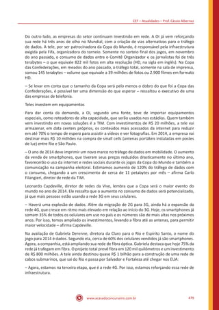 CEF – Atualidades – Prof. Cássio Albernaz
www.acasadoconcurseiro.com.br 479
Do outro lado, as empresas do setor continuam investindo em rede. A Oi já vem reforçando
sua rede há três anos de olho no Mundial, com a criação de vias alternativas para o tráfego
de dados. A tele, por ser patrocinadora da Copa do Mundo, é responsável pela infraestrutura
exigida pela Fifa, organizadora do torneio. Somente no sorteio final dos jogos, em novembro
do ano passado, o consumo de dados entre o Comitê Organizador e os jornalistas foi de três
terabytes – o que equivale 822 mil fotos em alta resolução (HD, na sigla em inglês). Na Copa
das Confederações, em meados do ano passado, o tráfego total, somente na sala de imprensa,
somou 145 terabytes – volume que equivale a 39 milhões de fotos ou 2.900 filmes em formato
HD.
– Se levar em conta que o tamanho da Copa será pelo menos o dobro do que foi a Copa das
Confederações, é possível ter uma dimensão do que esperar – ressaltou o executivo de uma
das empresas de telefonia.
Teles investem em equipamentos
Para dar conta da demanda, a Oi, segundo uma fonte, teve de importar equipamentos
especiais, como roteadores de alta capacidade, que serão usados nos estádios. Quem também
vem investindo em novas soluções é a TIM. Com investimentos de R$ 20 milhões, a tele vai
armazenar, em data centers próprios, os conteúdos mais acessados da internet para reduzir
em até 70% o tempo de espera para assistir a vídeos e ver fotografias. Em 2014, a empresa vai
destinar mais R$ 10 milhões na compra de small cells (antenas portáteis instaladas em postes
de luz) entre Rio e São Paulo.
– O ano de 2014 deve imprimir um novo marco no tráfego de dados em mobilidade. O aumento
da venda de smartphones, que tiveram seus preços reduzidos drasticamente no último ano,
favorecerão o uso da internet e redes sociais durante os jogos da Copa do Mundo e também a
comunicação na campanha eleitoral. Estimamos aumento de 120% do tráfego de dados com
o consumo, chegando a um crescimento de cerca de 11 petabytes por mês – afirma Carlo
Filangieri, diretor de rede da TIM.
Leonardo Capdeville, diretor de redes da Vivo, lembra que a Copa será o maior evento do
mundo no ano de 2014. Ele ressalta que o aumento no consumo de dados será potencializado,
já que mais pessoas estão usando a rede 3G em seus celulares.
– Haverá uma explosão de dados. Além da migração de 2G para 3G, ainda há a expansão da
rede 4G, que cresce em ritmo mais elevado em relação ao início do 3G. Hoje, os smartphones já
somam 35% de todos os celulares em uso no país e os números são de mais altas nos próximos
anos. Por isso, temos ampliado os investimentos, levando a fibra até as antenas, para permitir
maior velocidade – afirma Capdeville.
Na avaliação de Gabriela Derenne, diretora da Claro para o Rio e Espírito Santo, o nome do
jogo para 2014 é dados. Segundo ela, cerca de 60% dos celulares vendidos já são smartphones.
Agora, a companhia, está ampliando sua rede de fibra óptica. Gabriela destaca que hoje 75% da
rede já trafegam em fibra. O projeto total prevê fibra em 120 mil quilômetros e um investimento
de R$ 800 milhões. A tele ainda destinou quase R$ 1 bilhão para a construção de uma rede de
cabos submarinos, que sai do Rio e passa por Salvador e Fortaleza até chegar nos EUA:
– Agora, estamos na terceira etapa, que é a rede 4G. Por isso, estamos reforçando essa rede de
infraestrutura.
 