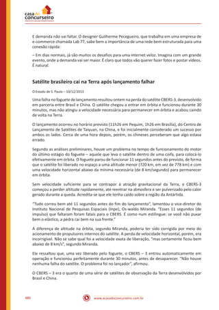 www.acasadoconcurseiro.com.br480
E demanda não vai faltar. O designer Guilherme Pecegueiro, que trabalha em uma empresa de
e-commerce chamada Lab 77, sabe bem a importância de uma rede bem estruturada para uma
conexão rápida:
– Em dias normais, já são muitos os desafios para uma internet veloz. Imagina com um grande
evento, onde a demanda vai ser maior. É claro que todos vão querer fazer fotos e postar vídeos.
É natural.
Satélite brasileiro cai na Terra após lançamento falhar
O Estado de S. Paulo – 10/12/2013
Uma falha no foguete de lançamento resultou ontem na perda do satélite CBERS-3, desenvolvido
em parceria entre Brasil e China. O satélite chegou a entrar em órbita e funcionou durante 30
minutos, mas não atingiu a velocidade necessária para permanecer em órbita e acabou caindo
de volta na Terra.
O lançamento ocorreu no horário previsto (11h26 em Pequim, 1h26 em Brasília), do Centro de
Lançamento de Satélites de Taiyuan, na China, e foi inicialmente considerado um sucesso por
ambos os lados. Cerca de uma hora depois, porém, os chineses perceberam que algo estava
errado.
Segundo as análises preliminares, houve um problema no tempo de funcionamento do motor
do último estágio do foguete – aquele que leva o satélite dentro de uma coifa, para colocá-lo
efetivamente em órbita. O foguete parou de funcionar 11 segundos antes do previsto, de forma
que o satélite foi liberado no espaço a uma altitude menor (720 km, em vez de 778 km) e com
uma velocidade horizontal abaixo da mínima necessária (de 8 km/segundo) para permanecer
em órbita.
Sem velocidade suficiente para se contrapor à atração gravitacional da Terra, o CBERS-3
começou a perder altitude rapidamente, até reentrar na atmosfera e ser pulverizado pelo calor
gerado durante a queda. Acredita-se que ele tenha caído sobre a região da Antártida.
“Tudo correu bem até 11 segundos antes do fim do lançamento”, lamentou o vice-diretor do
Instituto Nacional de Pesquisas Espaciais (Inpe), Os-waldo Miranda. “Esses 11 segundos (de
impulso) que faltaram foram fatais para o CBERS. É como num estilingue: se você não puxar
bem o elástico, a pedra cai bem na sua frente.”
A diferença de altitude na órbita, segundo Miranda, poderia ter sido corrigida por meio do
acionamento de propulsores internos do satélite. A perda de velocidade horizontal, porém, era
incorrigível. Não se sabe qual foi a velocidade exata de liberação, “mas certamente ficou bem
abaixo de 8 km/s”, segundo Miranda.
Ele ressaltou que, uma vez liberado pelo foguete, o CBERS – 3 entrou automaticamente em
operação e funcionou perfeitamente durante 30 minutos, antes de desaparecer. “Não houve
nenhuma falha do satélite. O problema foi no lançador”, afirmou.
O CBERS – 3 era o quarto de uma série de satélites de observação da Terra desenvolvidos por
Brasil e China.
 
