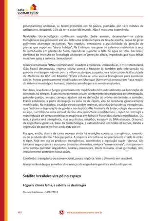 www.acasadoconcurseiro.com.br482
geneticamente alteradas, se fazem presentes em 50 países, plantadas por 17,3 milhões de
agricultores, ocupando 10% da terra arável do mundo. Não é mais uma experiência.
Novidades biotecnológicas continuam surgindo. Entre animais, desenvolvem-se cabras
transgênicas que produzem em seu leite uma proteína típica da teia de aranha, capaz de gerar
polímeros altamente resistentes. Nos vegetais, entusiasma a possibilidade da geração de
plantas que suportam “stress hídrico”. Na Embrapa, um gene de cafeeiros resistentes à seca
foi introduzido em plantas de fumo, fazendo-as suportar a falta de água no solo. Em Israel,
cientistas do Instituto de Tecnologia alteraram os genes de alface, impedindo que suas folhas
murchem após a colheita. Sensacional.
Técnicas chamadas “DNA recombinante” invadem a medicina. Utilizando-as, o Instituto Butantã
(São Paulo) desenvolveu recente vacina contra a hepatite B; também pela intervenção no
genoma viral surgem vacinas contra influenza,dengue, coqueluche e tuberculose. Na Faculdade
de Medicina da USP em Ribeirão “Preto estuda-se uma vacina transgênica para combater
câncer. Porcos geneticamente modificados em Munique (Alemanha) provocaram fraca reação
do sistema imunológico humano, abrindo caminho para os xenotransplantes.
Bactérias, leveduras e fungos geneticamente modificados têm sido utilizados na fabricação de
alimentos há tempos. Esses microrganismos atuam diretamente nos processos de fermentação,
gerando queijos, massas, cerveja; ajudam até na definição do aroma em bebidas e comidas.
Etanol celulósico, a partir do bagaço da cana ou de capim, virá de leveduras geneticamente
modificadas. Na indústria, o sabão em pó contêm enzimas, oriundas de bactérias transgênicas,
que facilitam a degradação de gordura nos tecidos.4Na fronteira da biotecnologia desenvolve-
se aqui, na Embrapa, uma incrível técnica -dos promotores constitutivos – capaz de restringir a
manifestação de certas proteínas transgênicas em folhas e frutos das plantas modificadas. Ou
seja, a planta será transgênica, mas seus frutos, ou grãos, escapam do DNA alterado. O avanço
da engenharia genética, base da biotecnologia, é extraordinário em todos os ramos, dando a
impressão de que o melhor ainda está por vir.
Por que, então, diante de tanto sucesso ainda há restrições contra os transgênicos, taxando-
os de produtos do mal? Boa pergunta. A resposta encontra-se no preconceito criado lá atrás.
A rigor, hoje em dia os produtos transgênicos, submetidos a legislação super rigorosa, são
bastante seguros para o consumo. Já outros alimentos, embora “convencionais”, mais parecem
uma bomba química: salgadinhos, latarias, maioneses, doces insossos, essas gororobas, sim,
impunemente destroem nossa saúde.
Conclusão: transgênico ou convencional, pouco importa. Vale o alimento ser saudável.
A impressão é de que o melhor dos avanços da engenharia genética ainda está por vir.
Satélite brasileiro vira pó no espaço
Foguete chinês falha, e satélite se desintegra
Correio Braziliense – 10/12/2013
 
