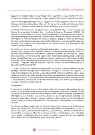 CEF – Atualidades – Prof. Cássio Albernaz
www.acasadoconcurseiro.com.br 483
Equipamento de observação desenvolvido pela China e pelo Brasil ao custo de R$ 300 milhões
se desintegra antes de entrarem órbita. Falha no foguete chinês causou o fracasso do projeto
Segundo informações obtidas pelo Inpe, o equipamento de observação sino-brasileiro CBERS-3
não se posicionou corretamente na órbita terrestre porque motores do veículo lançador foram
desligados 11 segundos antes do previsto. Apesar do fracasso, a parceria será mantida
Uma falha de funcionamento no foguete chinês Longa Marcha 4B é a causa apontada pelo
fracasso do lançamento do Satélite Sino – Brasileiro de Recursos Terrestres 3 (CBERS – 3),
que não conseguiu chegar à orbita da Terra como planejado. O equipamento foi enviado às
11h26 (1h26 em Brasília) do Centro de Lançamentos de Satélites de Taiyhuan. De acordo com
informações do Instituto Nacional de Pesquisas Espaciais (Inpe), o satélite se desintegrou
durante a queda. O acidente atrasa os planos do Brasil de contar com imagens próprias geradas
do espaço, mas o projeto terá continuidade, e um novo mecanismo será desenvolvido para
substituir o que foi perdido.
De acordo com o Inpe, os dados obtidos pelos pesquisadores mostram que os subsistemas
do CBERS-3 funcionaram como esperado. Técnicos brasileiros que acompanhavam o processo
por meio de teleconferência, no Centro de Controle de Satélites, em São José dos Campos
(SP), chegaram a comemorar quando o painel solar do satélite foi aberto, dando a impressão
de que a missão havia sido bem-sucedida. No entanto, o equipamento não alcançou a órbita
pretendida devido ao desligamento precoce do motor de propulsão do foguete lançador, que
aconteceu 11 segundos antes do planejado. Essa seria a terceira e última etapa para que o
observatório entrasse em órbita.
O CBERS-3 seria o quarto satélite do programa de cooperação a orbitar o planeta. Os três
enviados anteriormente operaram normalmente, conseguindo alcançar seus objetivos. O
custo do projeto para o Brasil foi de aproximadamente R$ 150 milhões, 50% do total. A outra
metade do investimento coube ao governo da China, que era também responsável por enviar
a máquina ao espaço. O desastre, contudo, não deve interromper a parceria, e ambos os lados
já manifestaram o interesse em iniciar imediatamente discussões técnicas que antecipem a
montagem e o lançamento do CBERS-4.
Independência
A intenção da iniciativa é que os dois países contem com imagens da superfície de seus
territórios, graças a câmeras de alta resolução. Isso não ocorre desde 2010, quando o CBERS-2
encerrou suas atividades. Com um satélite próprio, o Brasil deixa de depender totalmente de
informações vindas de outras nações. O monitoramento auxilia, por exemplo, o zoneamento
agrícola, a prevenção de desastres naturais e também o acompanhamento de alterações da
cobertura vegetal, fundamental para conter o desmatamento na Amazônia e outras florestas
nacionais.
Para Renato Las Casas, coordenador do Grupo de Astronomia e professor do Departamento
de Física do Instituto de Ciências Exatas da Universidade Federal de Minas Gerais (UFMG), o
percalço do projeto CBERS deverá ser superado, e, futuramente, a parceria brasileira com os
chineses terá mais sucesso. “Esse foi o primeiro problema enfrentado por essa empreitada,
mas os satélites lançados anteriormente obtiveram bastante sucesso. Acredito que essa falha
poderá atrasar, mas não irá inviabilizar todo o programa”, declara.
 