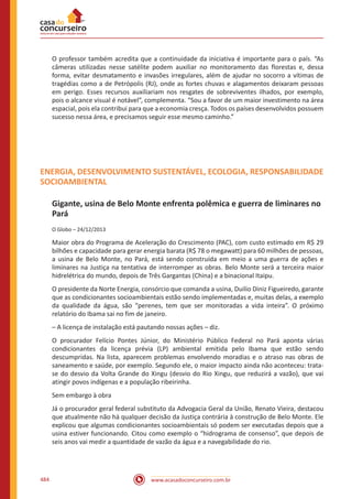 www.acasadoconcurseiro.com.br484
O professor também acredita que a continuidade da iniciativa é importante para o país. “As
câmeras utilizadas nesse satélite podem auxiliar no monitoramento das florestas e, dessa
forma, evitar desmatamento e invasões irregulares, além de ajudar no socorro a vítimas de
tragédias como a de Petrópolis (RJ), onde as fortes chuvas e alagamentos deixaram pessoas
em perigo. Esses recursos auxiliariam nos resgates de sobreviventes ilhados, por exemplo,
pois o alcance visual é notável”, complementa. “Sou a favor de um maior investimento na área
espacial, pois ela contribui para que a economia cresça. Todos os países desenvolvidos possuem
sucesso nessa área, e precisamos seguir esse mesmo caminho.”
ENERGIA, DESENVOLVIMENTO SUSTENTÁVEL, ECOLOGIA, RESPONSABILIDADE
SOCIOAMBIENTAL
Gigante, usina de Belo Monte enfrenta polêmica e guerra de liminares no
Pará
O Globo – 24/12/2013
Maior obra do Programa de Aceleração do Crescimento (PAC), com custo estimado em R$ 29
bilhões e capacidade para gerar energia barata (R$ 78 o megawatt) para 60 milhões de pessoas,
a usina de Belo Monte, no Pará, está sendo construída em meio a uma guerra de ações e
liminares na Justiça na tentativa de interromper as obras. Belo Monte será a terceira maior
hidrelétrica do mundo, depois de Três Gargantas (China) e a binacional Itaipu.
O presidente da Norte Energia, consórcio que comanda a usina, Duilio Diniz Figueiredo, garante
que as condicionantes socioambientais estão sendo implementadas e, muitas delas, a exemplo
da qualidade da água, são “perenes, tem que ser monitoradas a vida inteira”. O próximo
relatório do Ibama sai no fim de janeiro.
– A licença de instalação está pautando nossas ações – diz.
O procurador Felício Pontes Júnior, do Ministério Público Federal no Pará aponta várias
condicionantes da licença prévia (LP) ambiental emitida pelo Ibama que estão sendo
descumpridas. Na lista, aparecem problemas envolvendo moradias e o atraso nas obras de
saneamento e saúde, por exemplo. Segundo ele, o maior impacto ainda não aconteceu: trata-
se do desvio da Volta Grande do Xingu (desvio do Rio Xingu, que reduzirá a vazão), que vai
atingir povos indígenas e a população ribeirinha.
Sem embargo à obra
Já o procurador geral federal substituto da Advogacia Geral da União, Renato Vieira, destacou
que atualmente não há qualquer decisão da Justiça contrária à construção de Belo Monte. Ele
explicou que algumas condicionantes socioambientais só podem ser executadas depois que a
usina estiver funcionando. Citou como exemplo o “hidrograma de consenso”, que depois de
seis anos vai medir a quantidade de vazão da água e a navegabilidade do rio.
 