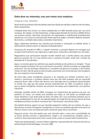www.acasadoconcurseiro.com.br486
Doha deve ser retomada, mas com metas mais modestas
O Estado de S. Paulo – 09/12/2013
Atual cenário econômico dificulta debate sobre derrubada de subsídios e abertura de mercados,
dizem especialistas
A Rodada Doha será revista e as metas estabelecidas em 2001 deverão passar por uma séria
mudança. No sábado, em Bali (Indonésia), a Organização Mundial do Comércio (OMG) fechou
seu primeiro acordo, reduzindo a burocracia nas exportações e simplificando procedimentos
aduaneiros, em consenso costurado pelo diretor-geral do órgão, o brasileiro Roberto Azevêdo.
No entanto, a entidade adiou todas as decisões importantes.
Agora, diplomatas decidiram que voltarão para Genebra e começarão um debate direto: é
politicamente realista manter os objetivos da Rodada Doha?
O processo foi lançado em 2001 e, naquele momento, o principal objetivo era conseguir que
os países reformulassem suas regras para a agricultura, reduzindo as distorções nos mercados.
Negociadores que participaram daquela reunião relatam que o acordo apenas saiu porque
governos queriam dar um sinal positivo para a economia mundial, ainda sob o choque do
atentado de 11 de setembro.
Agora, os mesmos governos admitem que aquela ambição já não poderia ser atingida. “O que
existe no papel é irrealista. Por isso nunca houve um acordo”, admitiu ao Estado um negociador
americano. Um dos principais obstáculos é a resistência de governos europeus e dos Estados
Unidos em abrir mão de ajuda ao setor privado, justamente num momento que mal conseguem
dar uma resposta à crise econômica.
De outro lado, países emergentes passaram a ser cobrados por também contribuir com o
sistema e americanos e europeus deixam claro que não farão qualquer tipo de concessão
enquanto Brasil. índia e Ghina não abrirem seus mercados para os produtos industrializados
lo mundo rico, algo que não estava previsto explicitamente em 2001. O problema ainda é
que os países emergentes insistem que precisam de espaço para implementar suas políticas
industriais.
Avaliação. Azevêdo, diretor da OMC, conseguiu um compromisso dos governos de que, nos
próximos 12 meses, um estudo será realizado com todos os 159 países da entidade para
tentar identificar o que ainda pode ser feito com Doha. Ele e seus assistentes admitem que as
metas estabelecidas há mais de uma década podem ter ficado fora de alcance dentro da nova
realidade econômica mundial e reconhece que “não há prazo” para fechar Doha.
Ele também declarou agover-nos que “grandes barganhas” podem não ser realistas. Ou seja, a
ideia de que os países emergentes conseguirão um corte nos subsídios agrícolas americanos ao
oferecer acesso a seus mercados para bens industriais pode não se concretizar.
Pequenos passos. Uma das opções que será colocada sobre a mesa será a possibilidade de
se fechar acordos menores e, gradualmente, chegar a um entendimento completo sobre o
comércio. Outra alternativa seria incluir novos temas, como um acordo sobre investimentos.
“Doha está desatualizada”, escreveu Robert Lighthizer, representante de Comércio dos EUA na
administração de Ronald Reagan, nos anos 1980.
 
