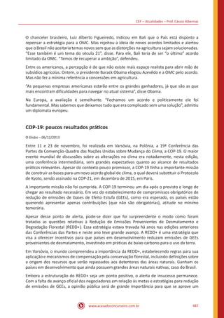 CEF – Atualidades – Prof. Cássio Albernaz
www.acasadoconcurseiro.com.br 487
O chanceler brasileiro, Luiz Alberto Figueiredo, indicou em Bali que o País está disposto a
repensar a estratégia para a OMC. Mas rejeitou a ideia de novos acordos limitados e alertou
que o Brasil não aceitaria temas novos sem que as distorções na agricultura sejam solucionadas.
“Esse também é um tema do século 21”, disse. Para ele, Bali teria de ser “o último” acordo
limitado da OMC. “Temos de recuperar a ambição”, defendeu.
Entre os americanos, a percepção é de que não existe mais espaço realista para abrir mão de
subsídios agrícolas. Ontem, o presidente Barack Obama elogiou Azevêdo e a OMC pelo acordo.
Mas não fez a mínima referência a concessões em agricultura.
“As pequenas empresas americanas estarão entre os grandes ganhadores, já que são as que
mais encontram dificuldades para navegar no atual sistema”, disse Obama.
Na Europa, a avaliação é semelhante. “Fechamos um acordo e politicamente ele foi
fundamental. Mas sabemos que deixamos tudo que era complicado sem uma solução”, admitiu
um diplomata europeu.
COP-19: poucos resultados práticos
O Globo – 06/12/2013
Entre 11 e 23 de novembro, foi realizada em Varsóvia, na Polônia, a 19ª Conferência das
Partes da Convenção-Quadro das Nações Unidas sobre Mudança do Clima, a COP-19. O maior
evento mundial de discussões sobre as alterações no clima era notadamente, nesta edição,
uma conferência intermediária, sem grandes expectativas quanto ao alcance de resultados
práticos relevantes. Apesar do contexto pouco promissor, a COP-19 tinha a importante missão
de construir as bases para um novo acordo global de clima, o qual deverá substituir o Protocolo
de Kyoto, sendo assinado na COP-21, em dezembro de 2015, em Paris.
A importante missão não foi cumprida. A COP-19 terminou um dia após o previsto e longe de
chegar ao resultado necessário. Em vez do estabelecimento de compromissos obrigatórios de
redução de emissões de Gases de Efeito Estufa (GEEs), como era esperado, os países estão
querendo apresentar apenas contribuições (que não são obrigatórias), atitude no mínimo
temerária.
Apesar desse ponto de alerta, pode-se dizer que foi surpreendente o modo como foram
tratadas as questões relativas à Redução de Emissões Provenientes de Desmatamento e
Degradação Florestal (REDD+). Essa estratégia estava travada há anos nas edições anteriores
das Conferências das Partes e neste ano teve grande avanço. A REDD+ é uma estratégia que
visa a oferecer incentivos para que países em desenvolvimento reduzam emissões de GEEs
provenientes de desmatamento, investindo em práticas de baixo carbono para o uso da terra.
Em Varsóvia, o mundo compreendeu a importância da REDD+, estabelecendo regras para sua
aplicação e mecanismos de compensação pela conservação florestal, incluindo definições sobre
a origem dos recursos que serão repassados aos detentores das áreas naturais. Ganham os
países em desenvolvimento que ainda possuem grandes áreas naturais nativas, caso do Brasil.
Embora a estruturação do REDD+ seja um ponto positivo, o alerta de insucesso permanece.
Com a falta de avanço oficial dos negociadores em relação às metas e estratégias para redução
de emissões de GEEs, a opinião pública será de grande importância para que se aprove um
 