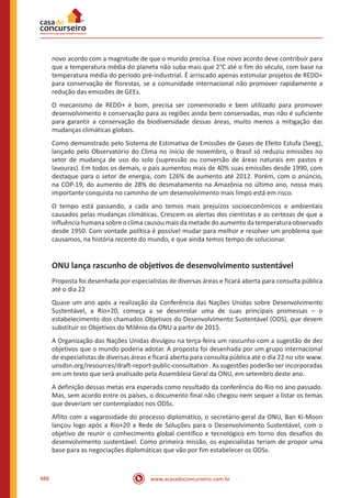 www.acasadoconcurseiro.com.br488
novo acordo com a magnitude de que o mundo precisa. Esse novo acordo deve contribuir para
que a temperatura média do planeta não suba mais que 2°C até o fim do século, com base na
temperatura média do período pré-industrial. É arriscado apenas estimular projetos de REDD+
para conservação de florestas, se a comunidade internacional não promover rapidamente a
redução das emissões de GEEs.
O mecanismo de REDD+ é bom, precisa ser comemorado e bem utilizado para promover
desenvolvimento e conservação para as regiões ainda bem conservadas, mas não é suficiente
para garantir a conservação da biodiversidade dessas áreas, muito menos a mitigação das
mudanças climáticas globais.
Como demonstrado pelo Sistema de Estimativa de Emissões de Gases de Efeito Estufa (Seeg),
lançado pelo Observatório do Clima no início de novembro, o Brasil só reduziu emissões no
setor de mudança de uso do solo (supressão ou conversão de áreas naturais em pastos e
lavouras). Em todos os demais, o país aumentou mais de 40% suas emissões desde 1990, com
destaque para o setor de energia, com 126% de aumento até 2012. Porém, com o anúncio,
na COP-19, do aumento de 28% do desmatamento na Amazônia no último ano, nossa mais
importante conquista no caminho de um desenvolvimento mais limpo está em risco.
O tempo está passando, a cada ano temos mais prejuízos socioeconômicos e ambientais
causados pelas mudanças climáticas. Crescem os alertas dos cientistas e as certezas de que a
influência humana sobre o clima causou mais da metade do aumento da temperatura observado
desde 1950. Com vontade política é possível mudar para melhor e resolver um problema que
causamos, na história recente do mundo, e que ainda temos tempo de solucionar.
ONU lança rascunho de objetivos de desenvolvimento sustentável
Proposta foi desenhada por especialistas de diversas áreas e ficará aberta para consulta pública
até o dia 22
Quase um ano após a realização da Conferência das Nações Unidas sobre Desenvolvimento
Sustentável, a Rio+20, começa a se desenrolar uma de suas principais promessas – o
estabelecimento dos chamados Objetivos do Desenvolvimento Sustentável (ODS), que devem
substituir os Objetivos do Milênio da ONU a partir de 2015.
A Organização das Nações Unidas divulgou na terça-feira um rascunho com a sugestão de dez
objetivos que o mundo poderia adotar. A proposta foi desenhada por um grupo internacional
de especialistas de diversas áreas e ficará aberta para consulta pública até o dia 22 no site www.
unsdsn.org/resources/draft-report-public-consultation . As sugestões poderão ser incorporadas
em um texto que será analisado pela Assembleia Geral da ONU, em setembro deste ano.
A definição dessas metas era esperada como resultado da conferência do Rio no ano passado.
Mas, sem acordo entre os países, o documento final não chegou nem sequer a listar os temas
que deveriam ser contemplados nos ODSs.
Aflito com a vagarosidade do processo diplomático, o secretário-geral da ONU, Ban Ki-Moon
lançou logo após a Rio+20 a Rede de Soluções para o Desenvolvimento Sustentável, com o
objetivo de reunir o conhecimento global científico e tecnológico em torno dos desafios do
desenvolvimento sustentável. Como primeira missão, os especialistas teriam de propor uma
base para as negociações diplomáticas que vão por fim estabelecer os ODSs.
 