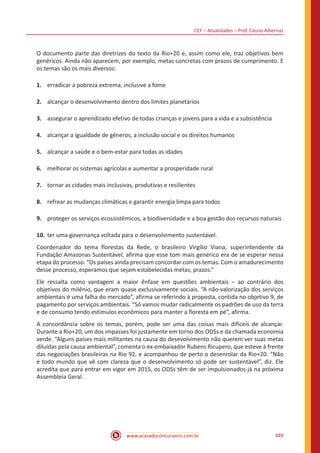 CEF – Atualidades – Prof. Cássio Albernaz
www.acasadoconcurseiro.com.br 489
O documento parte das diretrizes do texto da Rio+20 e, assim como ele, traz objetivos bem
genéricos. Ainda não aparecem, por exemplo, metas concretas com prazos de cumprimento. E
os temas são os mais diversos:
1.	 erradicar a pobreza extrema, inclusive a fome
2.	 alcançar o desenvolvimento dentro dos limites planetários
3.	 assegurar o aprendizado efetivo de todas crianças e jovens para a vida e a subsistência
4.	 alcançar a igualdade de gêneros, a inclusão social e os direitos humanos
5.	 alcançar a saúde e o bem-estar para todas as idades
6.	 melhorar os sistemas agrícolas e aumentar a prosperidade rural
7.	 tornar as cidades mais inclusivas, produtivas e resilientes
8.	 refrear as mudanças climáticas e garantir energia limpa para todos
9.	 proteger os serviços ecossistêmicos, a biodiversidade e a boa gestão dos recursos naturais
10.	ter uma governança voltada para o desenvolvimento sustentável.
Coordenador do tema florestas da Rede, o brasileiro Virgílio Viana, superintendente da
Fundação Amazonas Sustentável, afirma que esse tom mais genérico era de se esperar nessa
etapa do processo. “Os países ainda precisam concordar com os temas. Com o amadurecimento
desse processo, esperamos que sejam estabelecidas metas, prazos.”
Ele ressalta como vantagem a maior ênfase em questões ambientais – ao contrário dos
objetivos do milênio, que eram quase exclusivamente sociais. “A não-valorização dos serviços
ambientais é uma falha do mercado”, afirma se referindo à proposta, contida no objetivo 9, de
pagamento por serviços ambientais. “Só vamos mudar radicalmente os padrões de uso da terra
e de consumo tendo estímulos econômicos para manter a floresta em pé”, afirma.
A concordância sobre os temas, porém, pode ser uma das coisas mais difíceis de alcançar.
Durante a Rio+20, um dos impasses foi justamente em torno dos ODSs e da chamada economia
verde. “Alguns países mais militantes na causa do desevolvimento não querem ver suas metas
diluídas pela causa ambiental”, comenta o ex-embaixador Rubens Ricupero, que esteve à frente
das negociações brasileiras na Rio 92, e acompanhou de perto o desenrolar da Rio+20. “Não
é todo mundo que vê com clareza que o desenvolvimento só pode ser sustentável”, diz. Ele
acredita que para entrar em vigor em 2015, os ODSs têm de ser impulsionados já na próxima
Assembleia Geral.
 